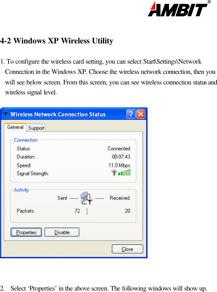                                                                                                                       4-2 Windows XP Wireless Utility   1. To configure the wireless card setting, you can select Start\Settings\Network Connection in the Windows XP. Choose the wireless network connection, then you will see below screen. From this screen, you can see wireless connection status and wireless signal level.    2. Select ‘Properties’ in the above screen. The following windows will show up.             