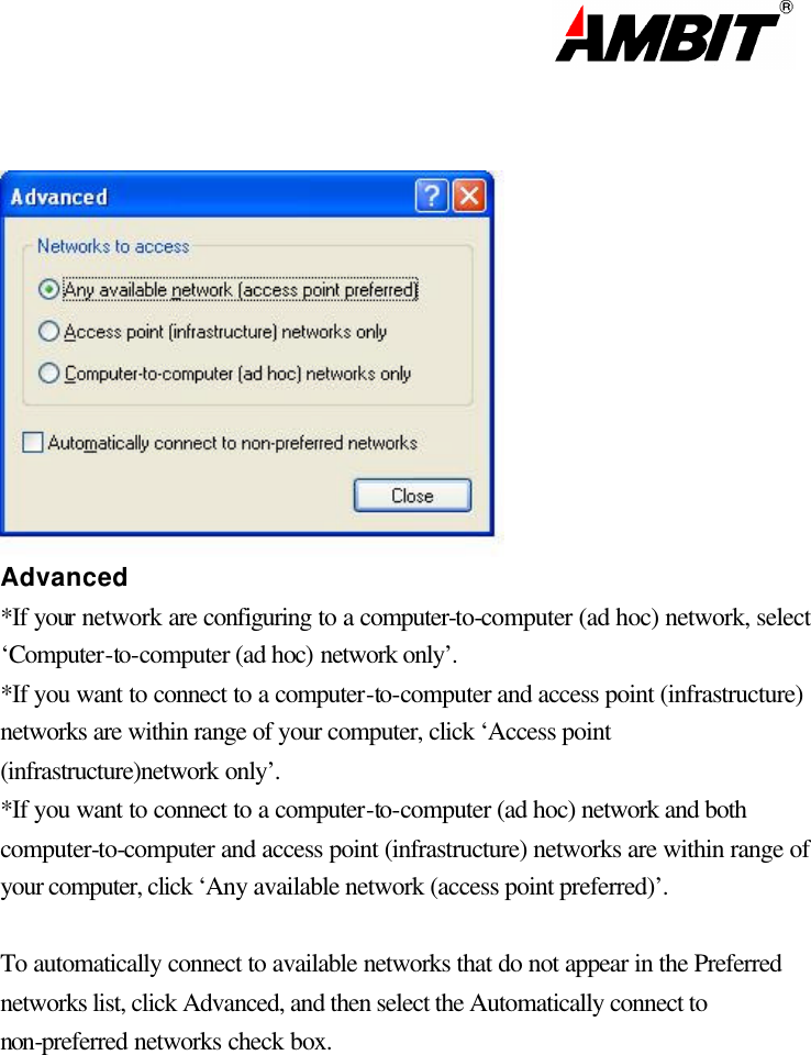                                                                                                                         Advanced *If your network are configuring to a computer-to-computer (ad hoc) network, select ‘Computer-to-computer (ad hoc) network only’. *If you want to connect to a computer-to-computer and access point (infrastructure) networks are within range of your computer, click ‘Access point (infrastructure)network only’. *If you want to connect to a computer-to-computer (ad hoc) network and both computer-to-computer and access point (infrastructure) networks are within range of your computer, click ‘Any available network (access point preferred)’.  To automatically connect to available networks that do not appear in the Preferred networks list, click Advanced, and then select the Automatically connect to non-preferred networks check box.              