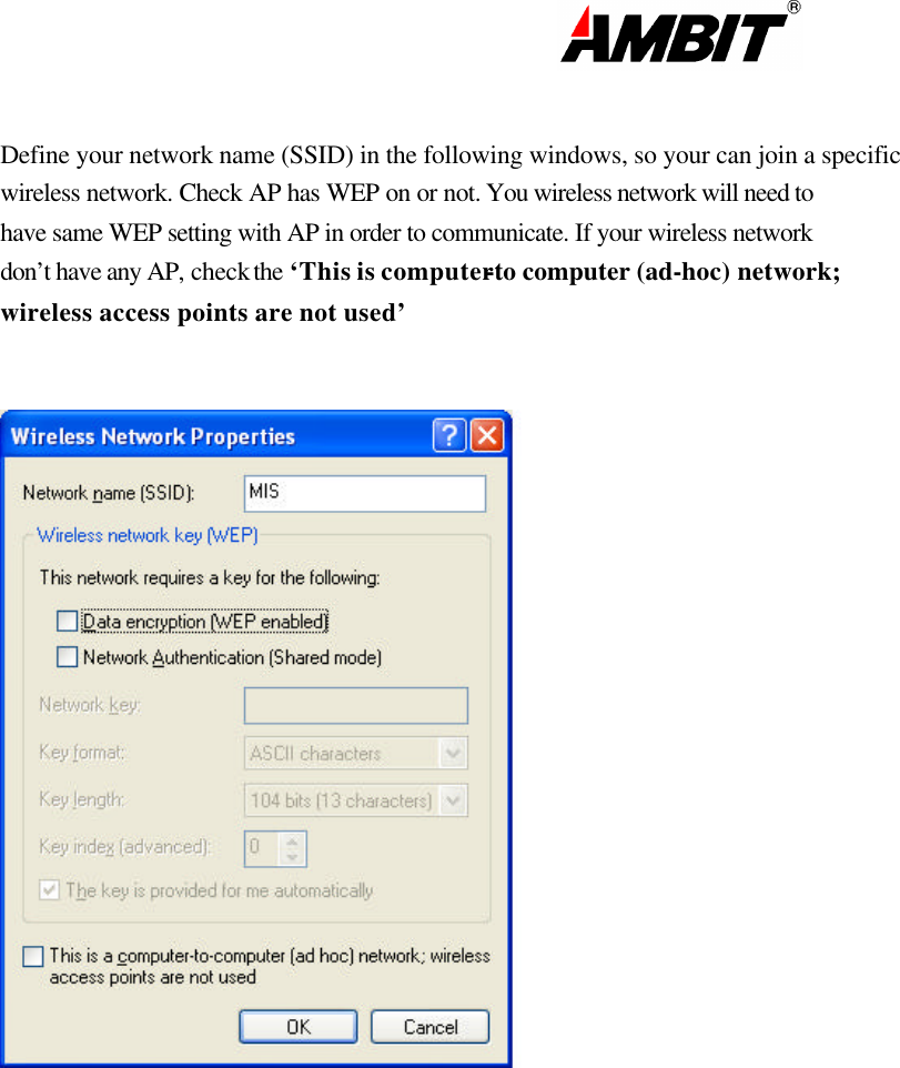                                                                                                                       Define your network name (SSID) in the following windows, so your can join a specific wireless network. Check AP has WEP on or not. You wireless network will need to have same WEP setting with AP in order to communicate. If your wireless network don’t have any AP, check the ‘This is computer-to computer (ad-hoc) network; wireless access points are not used’          
