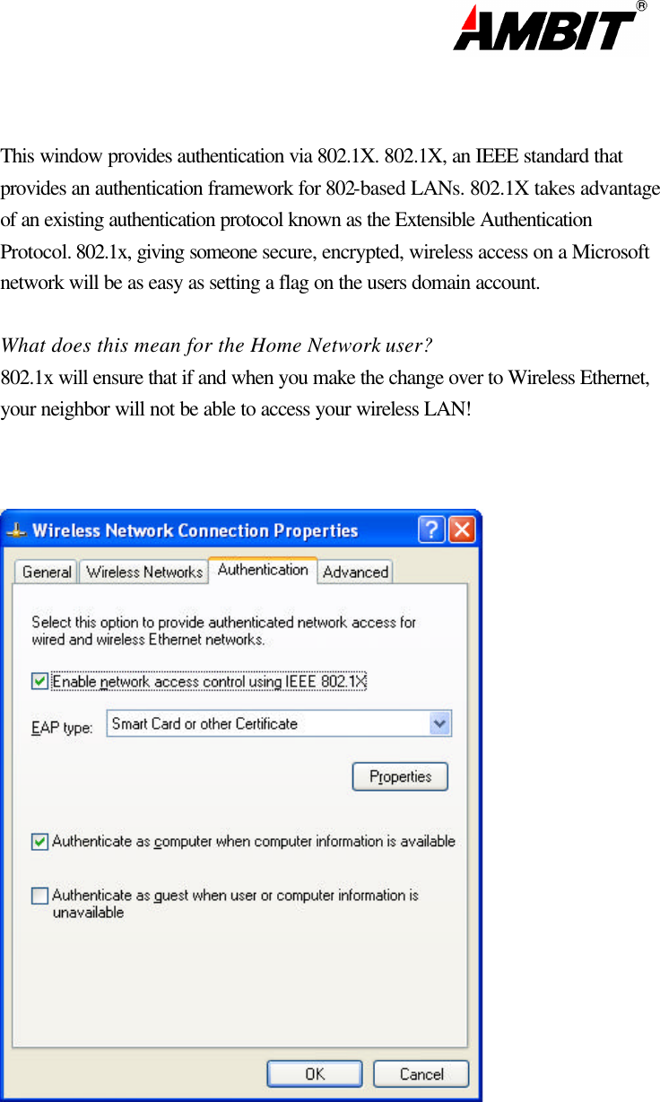                                                                                                                       This window provides authentication via 802.1X. 802.1X, an IEEE standard that  provides an authentication framework for 802-based LANs. 802.1X takes advantage  of an existing authentication protocol known as the Extensible Authentication  Protocol. 802.1x, giving someone secure, encrypted, wireless access on a Microsoft  network will be as easy as setting a flag on the users domain account.   What does this mean for the Home Network user?  802.1x will ensure that if and when you make the change over to Wireless Ethernet, your neighbor will not be able to access your wireless LAN!         