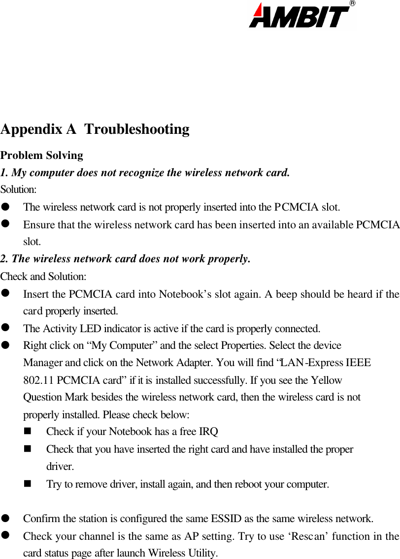                                                                                                                          Appendix A  Troubleshooting Problem Solving 1. My computer does not recognize the wireless network card. Solution: l The wireless network card is not properly inserted into the PCMCIA slot. l Ensure that the wireless network card has been inserted into an available PCMCIA slot. 2. The wireless network card does not work properly. Check and Solution: l Insert the PCMCIA card into Notebook’s slot again. A beep should be heard if the card properly inserted. l The Activity LED indicator is active if the card is properly connected. l Right click on “My Computer” and the select Properties. Select the device Manager and click on the Network Adapter. You will find “LAN-Express IEEE 802.11 PCMCIA card” if it is installed successfully. If you see the Yellow Question Mark besides the wireless network card, then the wireless card is not properly installed. Please check below: n Check if your Notebook has a free IRQ n Check that you have inserted the right card and have installed the proper driver.  n Try to remove driver, install again, and then reboot your computer.   l Confirm the station is configured the same ESSID as the same wireless network.  l Check your channel is the same as AP setting. Try to use ‘Rescan’ function in the card status page after launch Wireless Utility.           