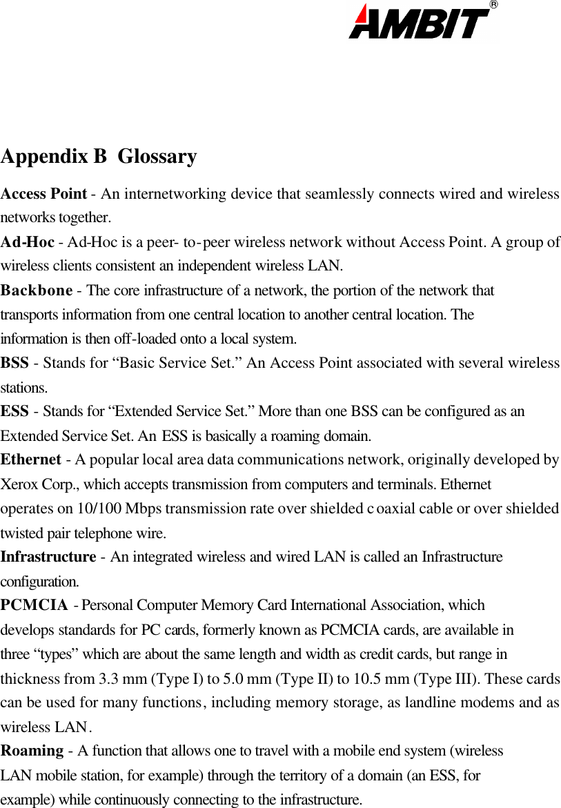                                                                                                                         Appendix B  Glossary Access Point - An internetworking device that seamlessly connects wired and wireless networks together. Ad-Hoc - Ad-Hoc is a peer- to-peer wireless network without Access Point. A group of wireless clients consistent an independent wireless LAN. Backbone - The core infrastructure of a network, the portion of the network that transports information from one central location to another central location. The information is then off-loaded onto a local system. BSS - Stands for “Basic Service Set.” An Access Point associated with several wireless stations. ESS - Stands for “Extended Service Set.” More than one BSS can be configured as an Extended Service Set. An ESS is basically a roaming domain. Ethernet - A popular local area data communications network, originally developed by Xerox Corp., which accepts transmission from computers and terminals. Ethernet operates on 10/100 Mbps transmission rate over shielded coaxial cable or over shielded twisted pair telephone wire. Infrastructure - An integrated wireless and wired LAN is called an Infrastructure configuration. PCMCIA - Personal Computer Memory Card International Association, which develops standards for PC cards, formerly known as PCMCIA cards, are available in three “types” which are about the same length and width as credit cards, but range in thickness from 3.3 mm (Type I) to 5.0 mm (Type II) to 10.5 mm (Type III). These cards can be used for many functions, including memory storage, as landline modems and as wireless LAN. Roaming - A function that allows one to travel with a mobile end system (wireless LAN mobile station, for example) through the territory of a domain (an ESS, for example) while continuously connecting to the infrastructure.        