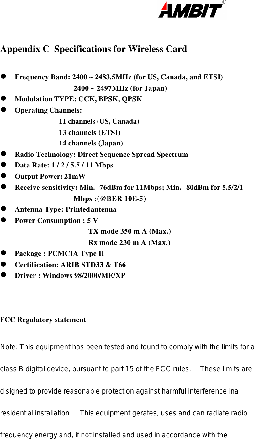                                                                                                                       Appendix C  Specifications for Wireless Card  l Frequency Band: 2400 ~ 2483.5MHz (for US, Canada, and ETSI) 2400 ~ 2497MHz (for Japan) l Modulation TYPE: CCK, BPSK, QPSK l Operating Channels:  11 channels (US, Canada) 13 channels (ETSI) 14 channels (Japan) l Radio Technology: Direct Sequence Spread Spectrum l Data Rate: 1 / 2 / 5.5 / 11 Mbps l Output Power: 21mW l Receive sensitivity: Min. -76dBm for 11Mbps; Min. -80dBm for 5.5/2/1  Mbps ;(@BER 10E-5) l Antenna Type: Printed antenna l Power Consumption : 5 V  TX mode 350 m A (Max.) Rx mode 230 m A (Max.) l Package : PCMCIA Type II l Certification: ARIB STD33 &amp; T66 l Driver : Windows 98/2000/ME/XP    FCC Regulatory statement   Note: This equipment has been tested and found to comply with the limits for a class B digital device, pursuant to part 15 of the FCC rules.  These limits are disigned to provide reasonable protection against harmful interference ina residential installation.  This equipment gerates, uses and can radiate radio frequency energy and, if not installed and used in accordance with the 