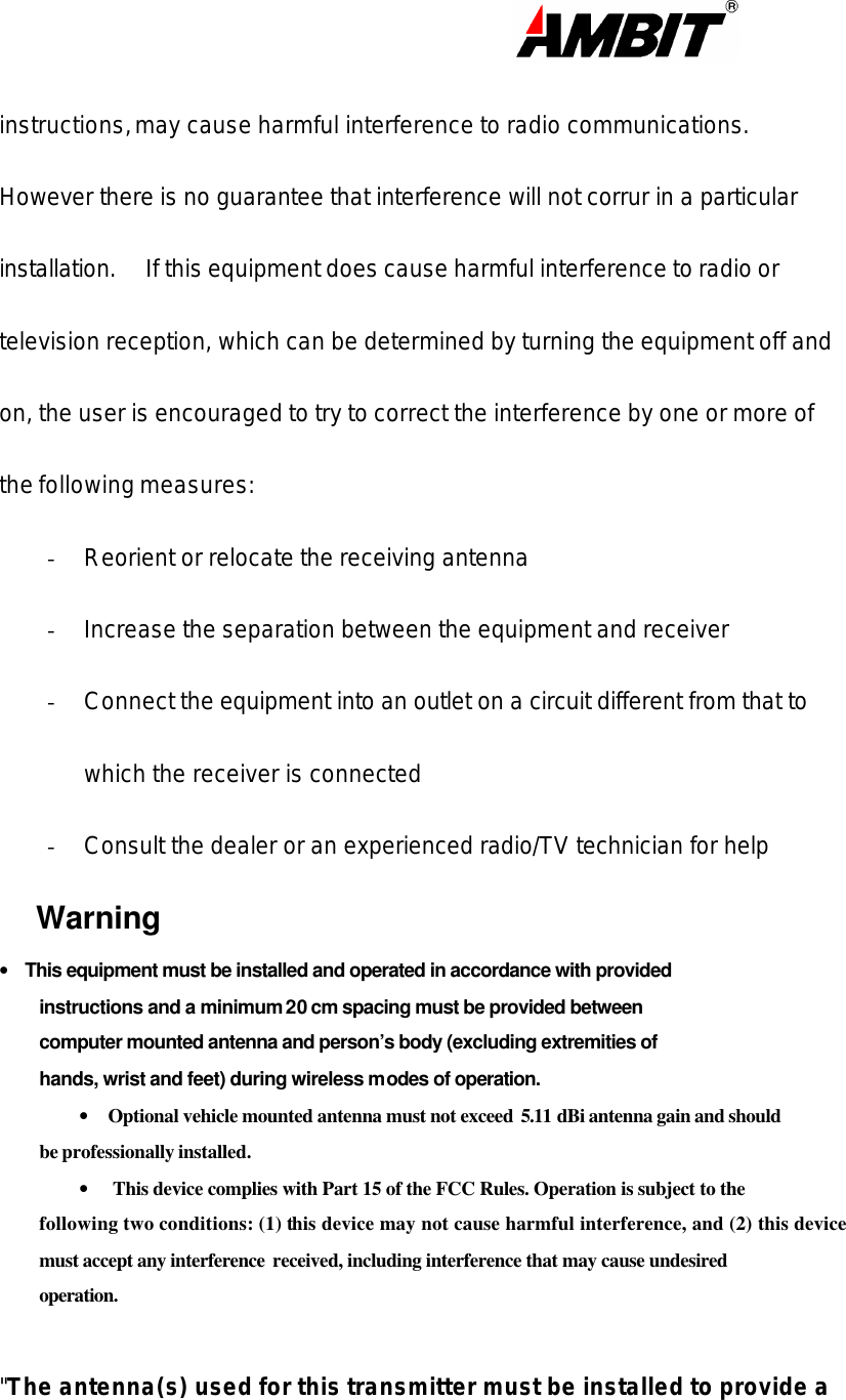                                                                                                                      instructions, may cause harmful interference to radio communications.   However there is no guarantee that interference will not corrur in a particular installation.  If this equipment does cause harmful interference to radio or television reception, which can be determined by turning the equipment off and on, the user is encouraged to try to correct the interference by one or more of the following measures: - Reorient or relocate the receiving antenna - Increase the separation between the equipment and receiver - Connect the equipment into an outlet on a circuit different from that to which the receiver is connected - Consult the dealer or an experienced radio/TV technician for help Warning •      This equipment must be installed and operated in accordance with provided instructions and a minimum 20 cm spacing must be provided between computer mounted antenna and person’s body (excluding extremities of hands, wrist and feet) during wireless modes of operation. •     Optional vehicle mounted antenna must not exceed  5.11 dBi antenna gain and should be professionally installed.   •      This device complies with Part 15 of the FCC Rules. Operation is subject to the following two conditions: (1) this device may not cause harmful interference, and (2) this device must accept any interference  received, including interference that may cause undesired operation.  &quot;The antenna(s) used for this transmitter must be installed to provide a 
