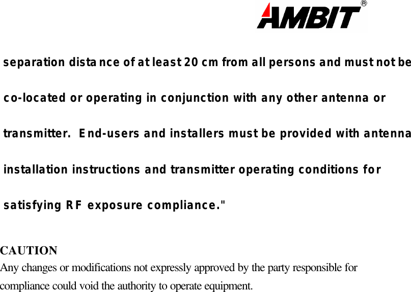                                                                                                                       separation distance of at least 20 cm from all persons and must not be  co-located or operating in conjunction with any other antenna or  transmitter.  End-users and installers must be provided with antenna  installation instructions and transmitter operating conditions for  satisfying RF exposure compliance.&quot;  CAUTION Any changes or modifications not expressly approved by the party responsible for compliance could void the authority to operate equipment.    