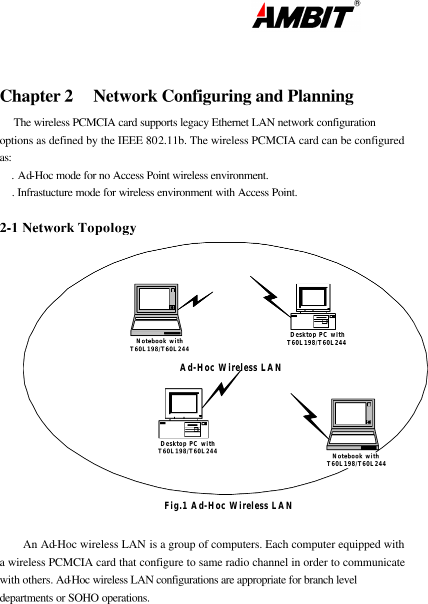                                                                                                                        Chapter 2 Network Configuring and Planning     The wireless PCMCIA card supports legacy Ethernet LAN network configuration options as defined by the IEEE 802.11b. The wireless PCMCIA card can be configured as:     . Ad-Hoc mode for no Access Point wireless environment.     . Infrastucture mode for wireless environment with Access Point.  2-1 Network Topology Ad-Hoc Wireless LANNotebook withT60L198/T60L244Notebook withT60L198/T60L244Desktop PC withT60L198/T60L244Desktop PC withT60L198/T60L244Fig.1 Ad-Hoc Wireless LAN An Ad-Hoc wireless LAN is a group of computers. Each computer equipped with a wireless PCMCIA card that configure to same radio channel in order to communicate with others. Ad-Hoc wireless LAN configurations are appropriate for branch level departments or SOHO operations. 