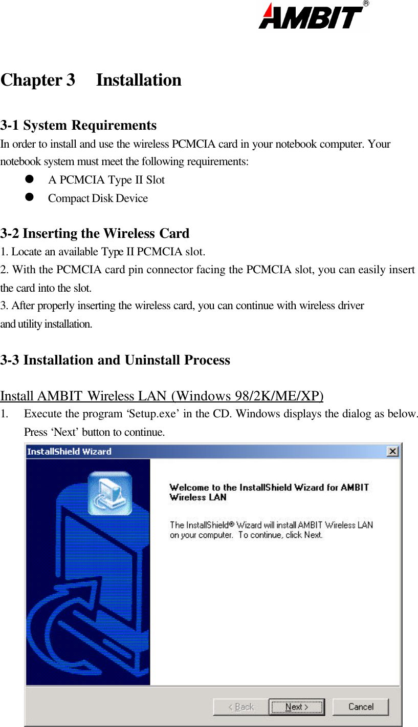                                                                                                                       Chapter 3 Installation   3-1 System Requirements In order to install and use the wireless PCMCIA card in your notebook computer. Your  notebook system must meet the following requirements: l A PCMCIA Type II Slot l Compact Disk Device  3-2 Inserting the Wireless Card 1. Locate an available Type II PCMCIA slot. 2. With the PCMCIA card pin connector facing the PCMCIA slot, you can easily insert the card into the slot.  3. After properly inserting the wireless card, you can continue with wireless driver and utility installation.  3-3 Installation and Uninstall Process  Install AMBIT Wireless LAN (Windows 98/2K/ME/XP) 1. Execute the program ‘Setup.exe’ in the CD. Windows displays the dialog as below. Press ‘Next’ button to continue.  
