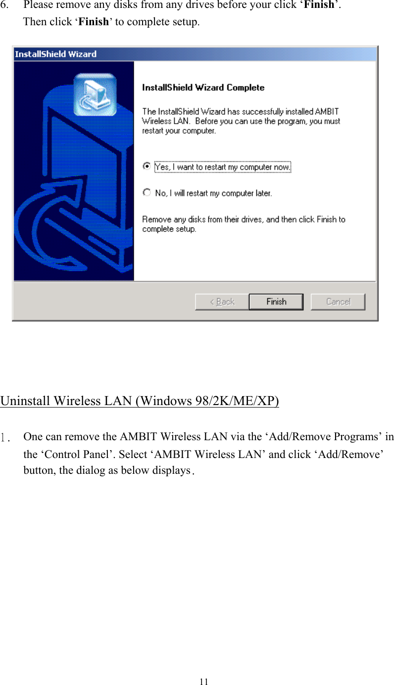  11 6.  Please remove any disks from any drives before your click ‘Finish’.        Then click ‘Finish’ to complete setup.        Uninstall Wireless LAN (Windows 98/2K/ME/XP)  1.  One can remove the AMBIT Wireless LAN via the ‘Add/Remove Programs’ in the ‘Control Panel’. Select ‘AMBIT Wireless LAN’ and click ‘Add/Remove’ button, the dialog as below displays. 
