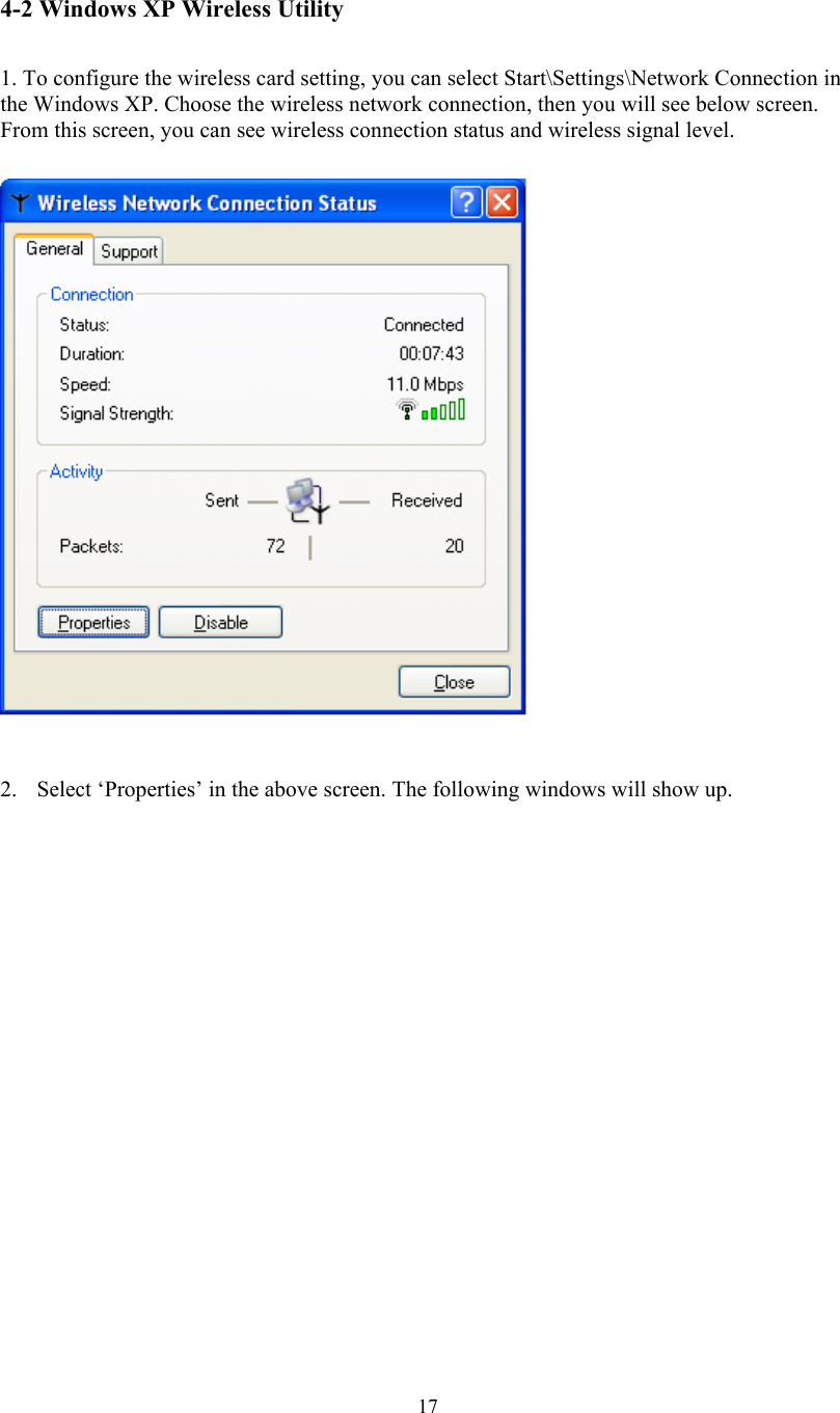  17 4-2 Windows XP Wireless Utility   1. To configure the wireless card setting, you can select Start\Settings\Network Connection in the Windows XP. Choose the wireless network connection, then you will see below screen. From this screen, you can see wireless connection status and wireless signal level.   2.  Select ‘Properties’ in the above screen. The following windows will show up.               