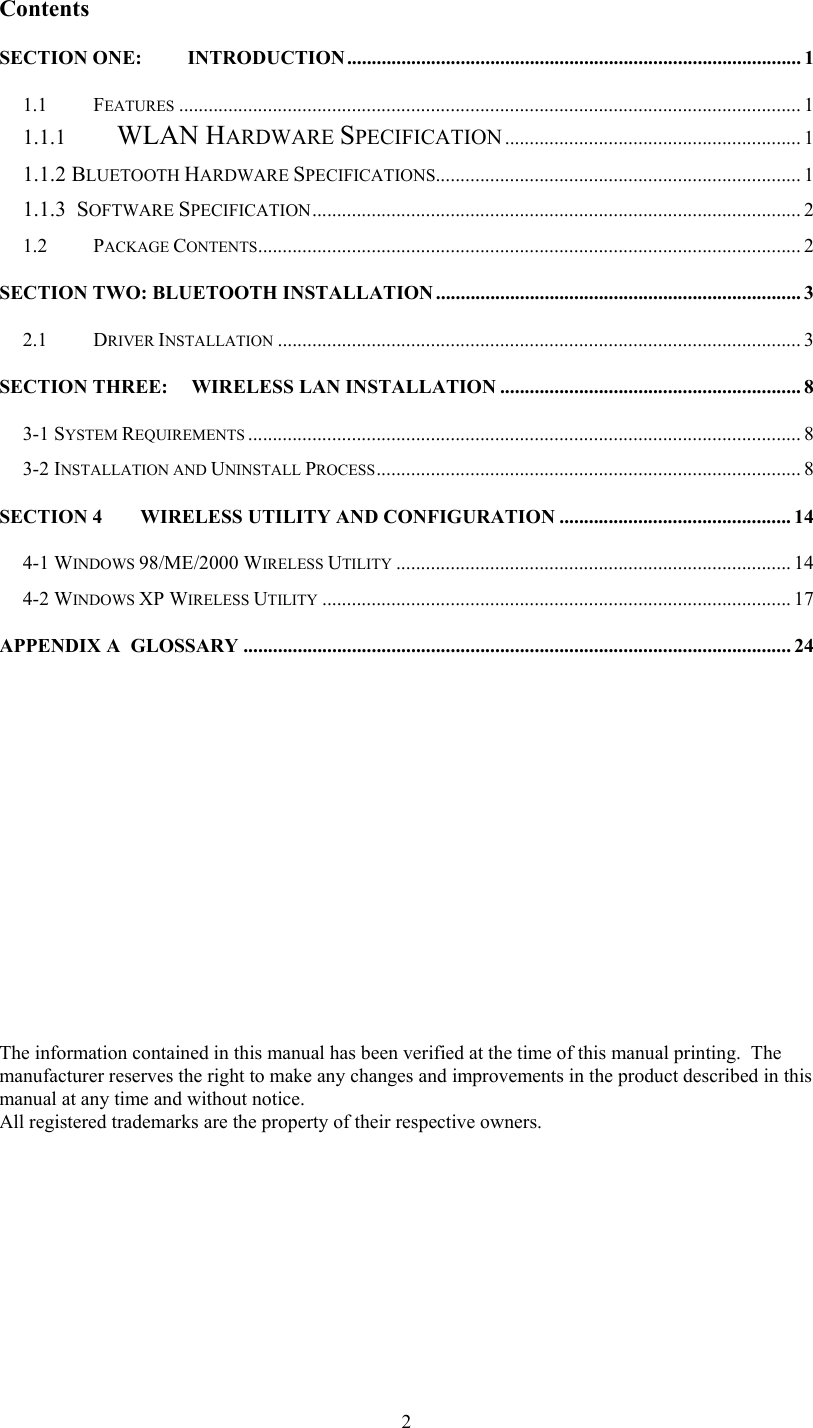  2Contents SECTION ONE: INTRODUCTION............................................................................................ 1 1.1 FEATURES .............................................................................................................................. 1 1.1.1  WLAN HARDWARE SPECIFICATION ............................................................ 1 1.1.2 BLUETOOTH HARDWARE SPECIFICATIONS.......................................................................... 1 1.1.3  SOFTWARE SPECIFICATION................................................................................................... 2 1.2 PACKAGE CONTENTS.............................................................................................................. 2 SECTION TWO: BLUETOOTH INSTALLATION.......................................................................... 3 2.1 DRIVER INSTALLATION .......................................................................................................... 3 SECTION THREE: WIRELESS LAN INSTALLATION ............................................................. 8 3-1 SYSTEM REQUIREMENTS ................................................................................................................ 8 3-2 INSTALLATION AND UNINSTALL PROCESS...................................................................................... 8 SECTION 4 WIRELESS UTILITY AND CONFIGURATION ............................................... 14 4-1 WINDOWS 98/ME/2000 WIRELESS UTILITY ................................................................................ 14 4-2 WINDOWS XP WIRELESS UTILITY ............................................................................................... 17 APPENDIX A  GLOSSARY ............................................................................................................... 24                         The information contained in this manual has been verified at the time of this manual printing.  The manufacturer reserves the right to make any changes and improvements in the product described in this manual at any time and without notice. All registered trademarks are the property of their respective owners. 