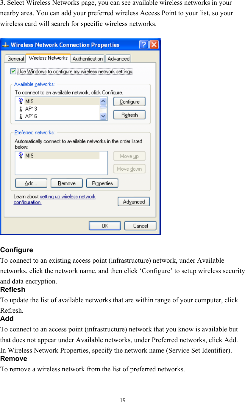  19  3. Select Wireless Networks page, you can see available wireless networks in your nearby area. You can add your preferred wireless Access Point to your list, so your wireless card will search for specific wireless networks.    Configure To connect to an existing access point (infrastructure) network, under Available networks, click the network name, and then click ‘Configure’ to setup wireless security and data encryption. Reflesh To update the list of available networks that are within range of your computer, click Refresh. Add To connect to an access point (infrastructure) network that you know is available but that does not appear under Available networks, under Preferred networks, click Add. In Wireless Network Properties, specify the network name (Service Set Identifier). Remove To remove a wireless network from the list of preferred networks. 