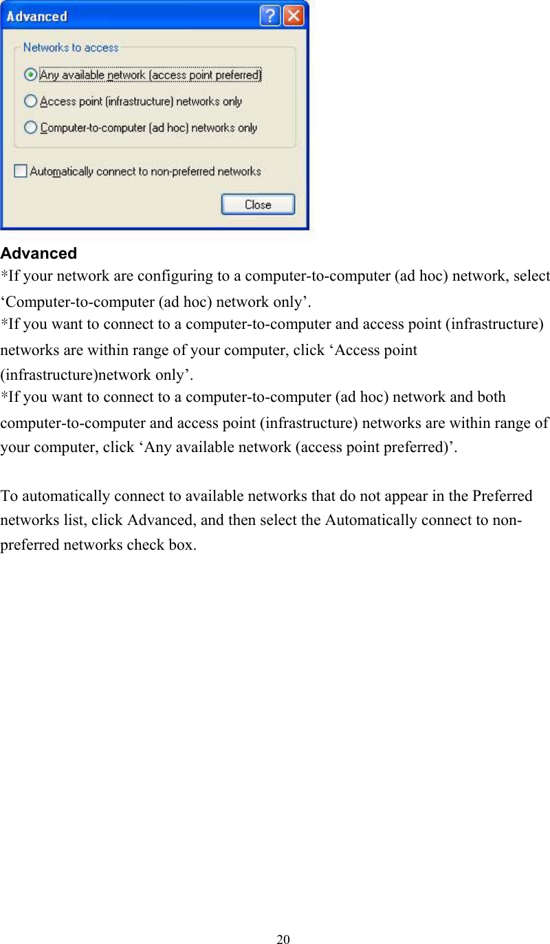  20   Advanced *If your network are configuring to a computer-to-computer (ad hoc) network, select ‘Computer-to-computer (ad hoc) network only’. *If you want to connect to a computer-to-computer and access point (infrastructure) networks are within range of your computer, click ‘Access point (infrastructure)network only’. *If you want to connect to a computer-to-computer (ad hoc) network and both computer-to-computer and access point (infrastructure) networks are within range of your computer, click ‘Any available network (access point preferred)’.  To automatically connect to available networks that do not appear in the Preferred networks list, click Advanced, and then select the Automatically connect to non-preferred networks check box.               