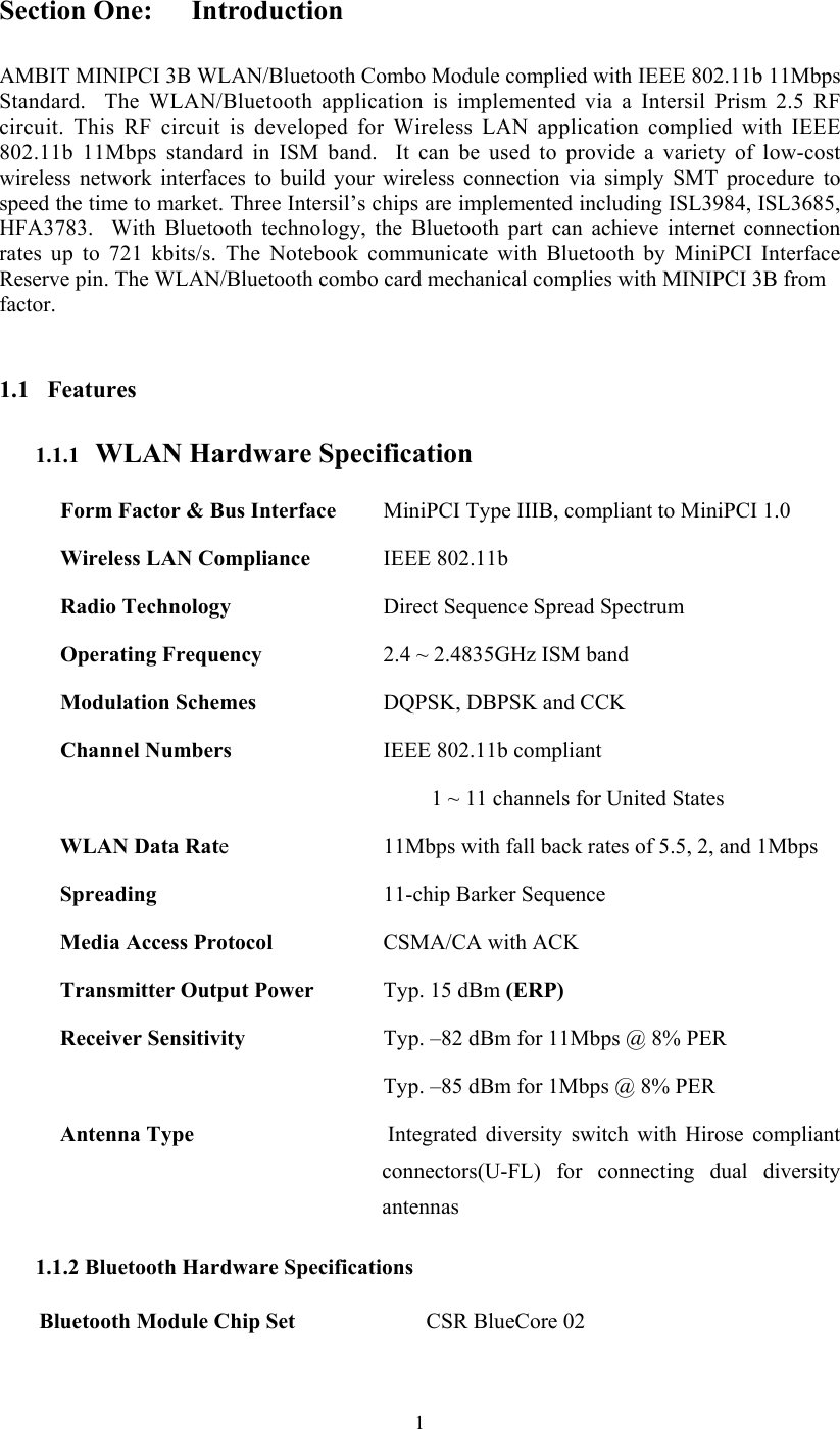  1Section One:  Introduction  AMBIT MINIPCI 3B WLAN/Bluetooth Combo Module complied with IEEE 802.11b 11Mbps Standard.  The WLAN/Bluetooth application is implemented via a Intersil Prism 2.5 RF circuit. This RF circuit is developed for Wireless LAN application complied with IEEE 802.11b 11Mbps standard in ISM band.  It can be used to provide a variety of low-cost wireless network interfaces to build your wireless connection via simply SMT procedure to speed the time to market. Three Intersil’s chips are implemented including ISL3984, ISL3685, HFA3783.  With Bluetooth technology, the Bluetooth part can achieve internet connection rates up to 721 kbits/s. The Notebook communicate with Bluetooth by MiniPCI Interface Reserve pin. The WLAN/Bluetooth combo card mechanical complies with MINIPCI 3B from factor.   1.1 Features 1.1.1   WLAN Hardware Specification Form Factor &amp; Bus Interface    MiniPCI Type IIIB, compliant to MiniPCI 1.0 Wireless LAN Compliance    IEEE 802.11b Radio Technology    Direct Sequence Spread Spectrum Operating Frequency    2.4 ~ 2.4835GHz ISM band Modulation Schemes    DQPSK, DBPSK and CCK Channel Numbers  IEEE 802.11b compliant 1 ~ 11 channels for United States WLAN Data Rate    11Mbps with fall back rates of 5.5, 2, and 1Mbps Spreading    11-chip Barker Sequence Media Access Protocol    CSMA/CA with ACK Transmitter Output Power    Typ. 15 dBm (ERP) Receiver Sensitivity    Typ. –82 dBm for 11Mbps @ 8% PER   Typ. –85 dBm for 1Mbps @ 8% PER Antenna Type    Integrated  diversity  switch with Hirose compliant connectors(U-FL) for connecting dual diversity antennas 1.1.2 Bluetooth Hardware Specifications Bluetooth Module Chip Set CSR BlueCore 02 