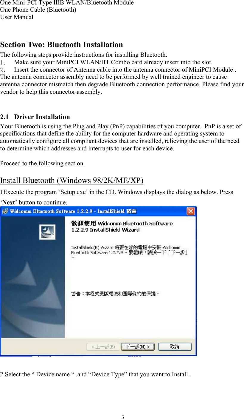  3 One Mini-PCI Type IIIB WLAN/Bluetooth Module One Phone Cable (Bluetooth) User Manual  Section Two: Bluetooth Installation The following steps provide instructions for installing Bluetooth. 1.    Make sure your MiniPCI WLAN/BT Combo card already insert into the slot.   2.    Insert the connector of Antenna cable into the antenna connector of MiniPCI Module .   The antenna connector assembly need to be performed by well trained engineer to cause antenna connector mismatch then degrade Bluetooth connection performance. Please find your vendor to help this connector assembly.  2.1 Driver Installation Your Bluetooth is using the Plug and Play (PnP) capabilities of you computer.  PnP is a set of specifications that define the ability for the computer hardware and operating system to automatically configure all compliant devices that are installed, relieving the user of the need to determine which addresses and interrupts to user for each device.  Proceed to the following section.  Install Bluetooth (Windows 98/2K/ME/XP) 1Execute the program ‘Setup.exe’ in the CD. Windows displays the dialog as below. Press ‘Next’ button to continue.   2.Select the “ Device name “  and “Device Type” that you want to Install. 