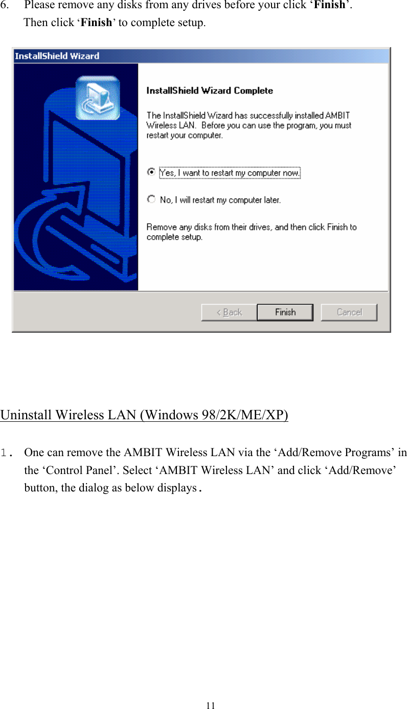  11 6. Please remove any disks from any drives before your click ‘Finish’.        Then click ‘Finish’ to complete setup.        Uninstall Wireless LAN (Windows 98/2K/ME/XP)  1. One can remove the AMBIT Wireless LAN via the ‘Add/Remove Programs’ in the ‘Control Panel’. Select ‘AMBIT Wireless LAN’ and click ‘Add/Remove’ button, the dialog as below displays. 