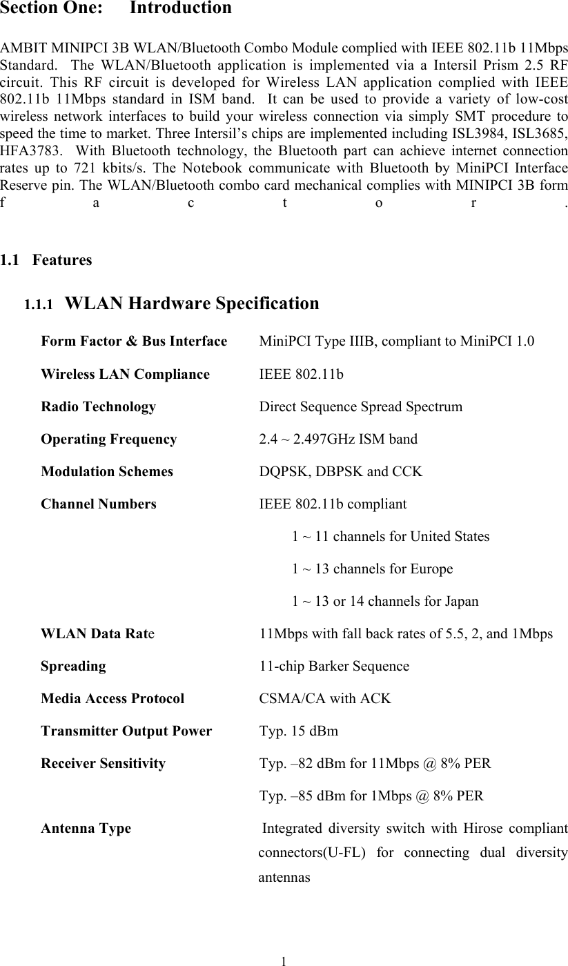  1Section One:  Introduction  AMBIT MINIPCI 3B WLAN/Bluetooth Combo Module complied with IEEE 802.11b 11Mbps Standard.  The WLAN/Bluetooth application is implemented via a Intersil Prism 2.5 RF circuit. This RF circuit is developed for Wireless LAN application complied with IEEE 802.11b 11Mbps standard in ISM band.  It can be used to provide a variety of low-cost wireless network interfaces to build your wireless connection via simply SMT procedure to speed the time to market. Three Intersil’s chips are implemented including ISL3984, ISL3685, HFA3783.  With Bluetooth technology, the Bluetooth part can achieve internet connection rates up to 721 kbits/s. The Notebook communicate with Bluetooth by MiniPCI Interface Reserve pin. The WLAN/Bluetooth combo card mechanical complies with MINIPCI 3B form factor.  1.1 Features 1.1.1   WLAN Hardware Specification Form Factor &amp; Bus Interface    MiniPCI Type IIIB, compliant to MiniPCI 1.0 Wireless LAN Compliance    IEEE 802.11b Radio Technology    Direct Sequence Spread Spectrum Operating Frequency    2.4 ~ 2.497GHz ISM band Modulation Schemes    DQPSK, DBPSK and CCK Channel Numbers  IEEE 802.11b compliant 1 ~ 11 channels for United States 1 ~ 13 channels for Europe 1 ~ 13 or 14 channels for Japan WLAN Data Rate    11Mbps with fall back rates of 5.5, 2, and 1Mbps Spreading    11-chip Barker Sequence Media Access Protocol    CSMA/CA with ACK Transmitter Output Power    Typ. 15 dBm Receiver Sensitivity    Typ. –82 dBm for 11Mbps @ 8% PER   Typ. –85 dBm for 1Mbps @ 8% PER Antenna Type    Integrated  diversity  switch with Hirose compliant connectors(U-FL) for connecting dual diversity antennas 