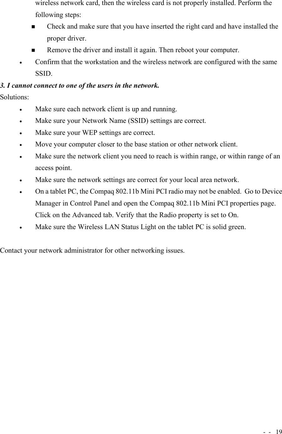 -  - 19wireless network card, then the wireless card is not properly installed. Perform thefollowing steps: Check and make sure that you have inserted the right card and have installed theproper driver. Remove the driver and install it again. Then reboot your computer.• Confirm that the workstation and the wireless network are configured with the sameSSID.3. I cannot connect to one of the users in the network.Solutions:• Make sure each network client is up and running.• Make sure your Network Name (SSID) settings are correct.• Make sure your WEP settings are correct.• Move your computer closer to the base station or other network client.• Make sure the network client you need to reach is within range, or within range of anaccess point.• Make sure the network settings are correct for your local area network.• On a tablet PC, the Compaq 802.11b Mini PCI radio may not be enabled.  Go to DeviceManager in Control Panel and open the Compaq 802.11b Mini PCI properties page.Click on the Advanced tab. Verify that the Radio property is set to On.• Make sure the Wireless LAN Status Light on the tablet PC is solid green.Contact your network administrator for other networking issues.  