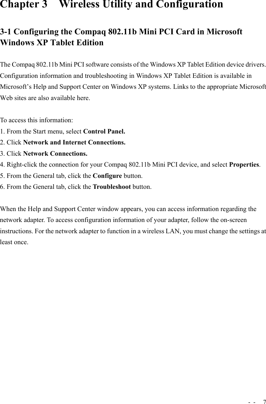 -  - 7Chapter 3 Wireless Utility and Configuration3-1 Configuring the Compaq 802.11b Mini PCI Card in MicrosoftWindows XP Tablet EditionThe Compaq 802.11b Mini PCI software consists of the Windows XP Tablet Edition device drivers.Configuration information and troubleshooting in Windows XP Tablet Edition is available inMicrosoft’s Help and Support Center on Windows XP systems. Links to the appropriate MicrosoftWeb sites are also available here.To access this information:1. From the Start menu, select Control Panel.2. Click Network and Internet Connections.3. Click Network Connections.4. Right-click the connection for your Compaq 802.11b Mini PCI device, and select Properties.5. From the General tab, click the Configure button.6. From the General tab, click the Troubleshoot button.When the Help and Support Center window appears, you can access information regarding thenetwork adapter. To access configuration information of your adapter, follow the on-screeninstructions. For the network adapter to function in a wireless LAN, you must change the settings atleast once.