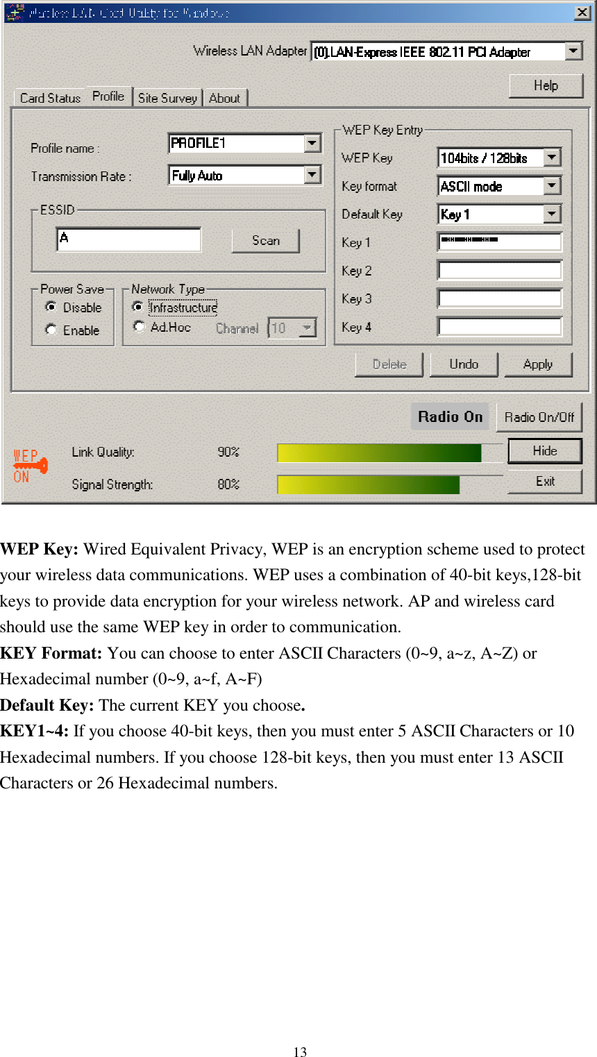 13WEP Key: Wired Equivalent Privacy, WEP is an encryption scheme used to protectyour wireless data communications. WEP uses a combination of 40-bit keys,128-bitkeys to provide data encryption for your wireless network. AP and wireless cardshould use the same WEP key in order to communication.KEY Format: You can choose to enter ASCII Characters (0~9, a~z, A~Z) orHexadecimal number (0~9, a~f, A~F)Default Key: The current KEY you choose.KEY1~4: If you choose 40-bit keys, then you must enter 5 ASCII Characters or 10Hexadecimal numbers. If you choose 128-bit keys, then you must enter 13 ASCIICharacters or 26 Hexadecimal numbers.