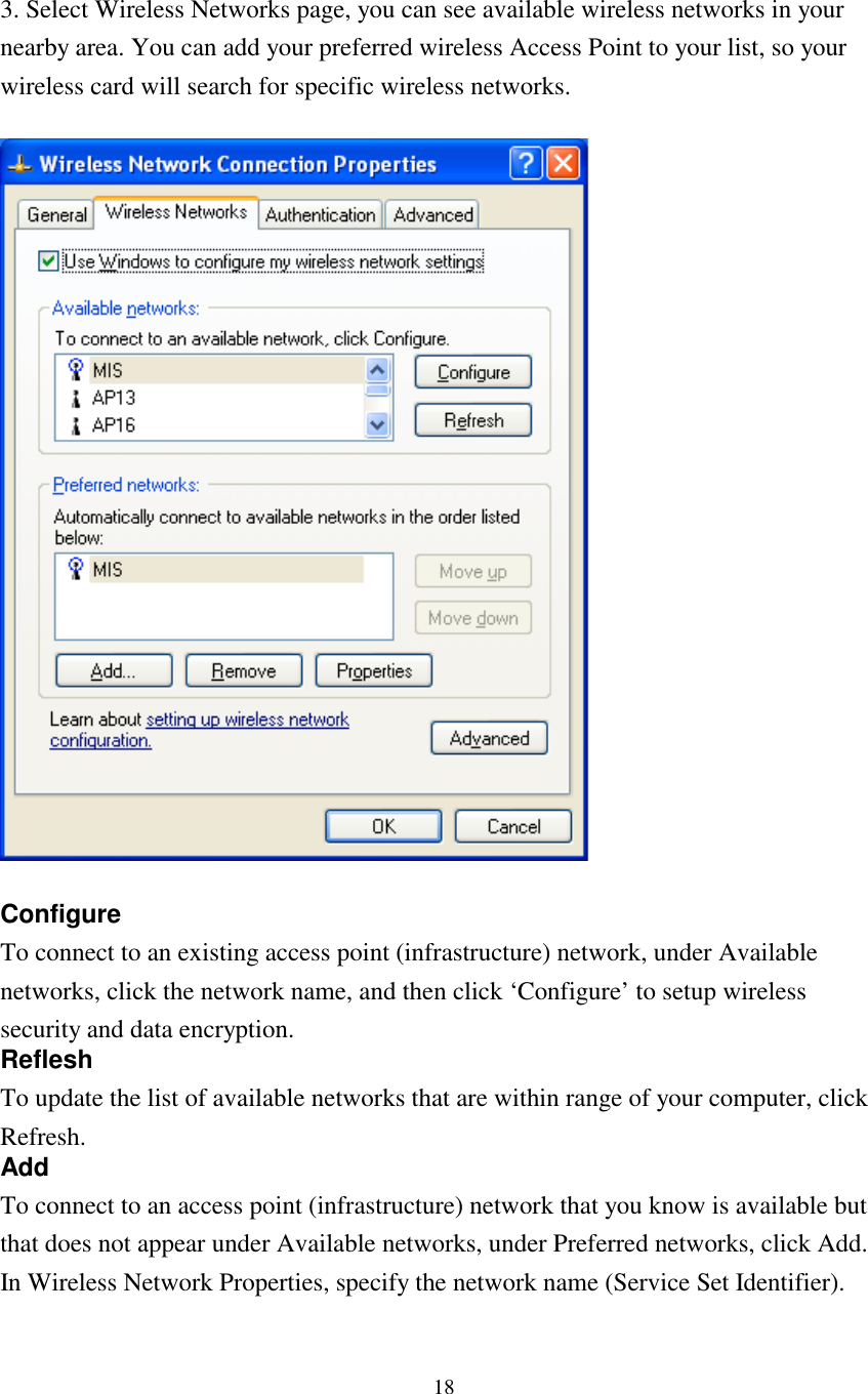 183. Select Wireless Networks page, you can see available wireless networks in yournearby area. You can add your preferred wireless Access Point to your list, so yourwireless card will search for specific wireless networks.ConfigureTo connect to an existing access point (infrastructure) network, under Availablenetworks, click the network name, and then click ‘Configure’ to setup wirelesssecurity and data encryption.RefleshTo update the list of available networks that are within range of your computer, clickRefresh.AddTo connect to an access point (infrastructure) network that you know is available butthat does not appear under Available networks, under Preferred networks, click Add.In Wireless Network Properties, specify the network name (Service Set Identifier).