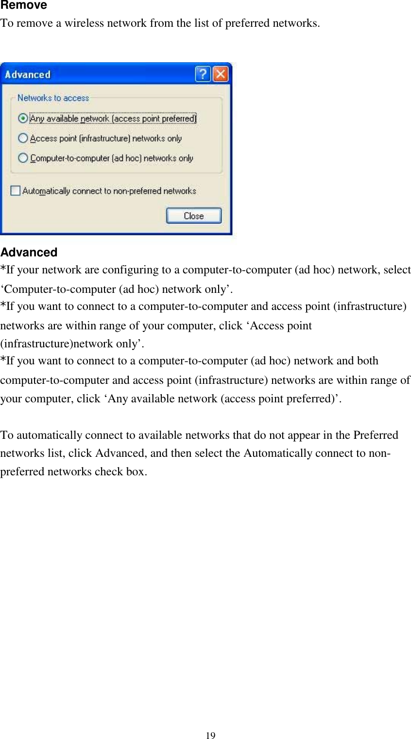 19RemoveTo remove a wireless network from the list of preferred networks.Advanced*If your network are configuring to a computer-to-computer (ad hoc) network, select‘Computer-to-computer (ad hoc) network only’.*If you want to connect to a computer-to-computer and access point (infrastructure)networks are within range of your computer, click ‘Access point(infrastructure)network only’.*If you want to connect to a computer-to-computer (ad hoc) network and bothcomputer-to-computer and access point (infrastructure) networks are within range ofyour computer, click ‘Any available network (access point preferred)’.To automatically connect to available networks that do not appear in the Preferrednetworks list, click Advanced, and then select the Automatically connect to non-preferred networks check box.