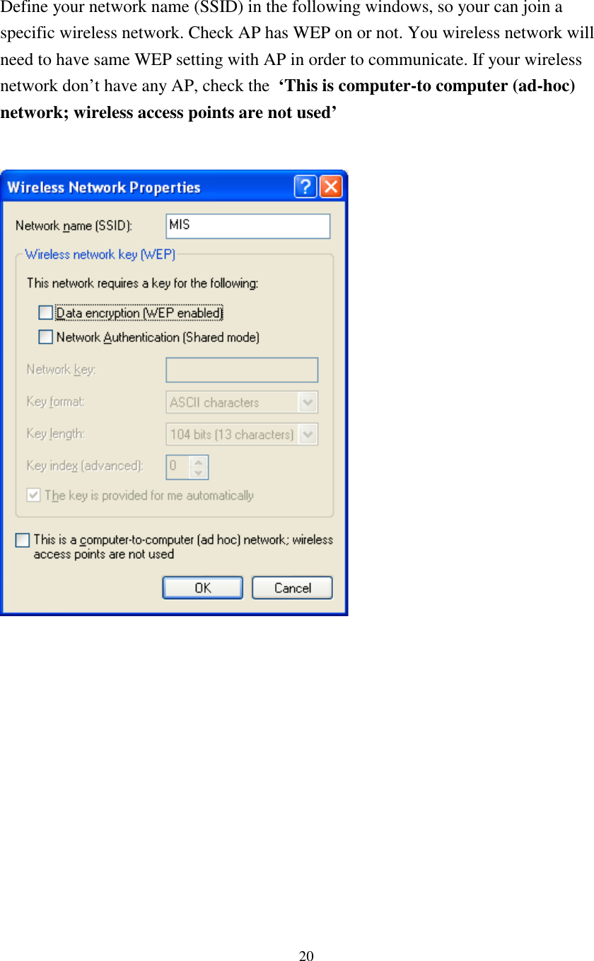 20Define your network name (SSID) in the following windows, so your can join aspecific wireless network. Check AP has WEP on or not. You wireless network willneed to have same WEP setting with AP in order to communicate. If your wirelessnetwork don’t have any AP, check the ‘This is computer-to computer (ad-hoc)network; wireless access points are not used’