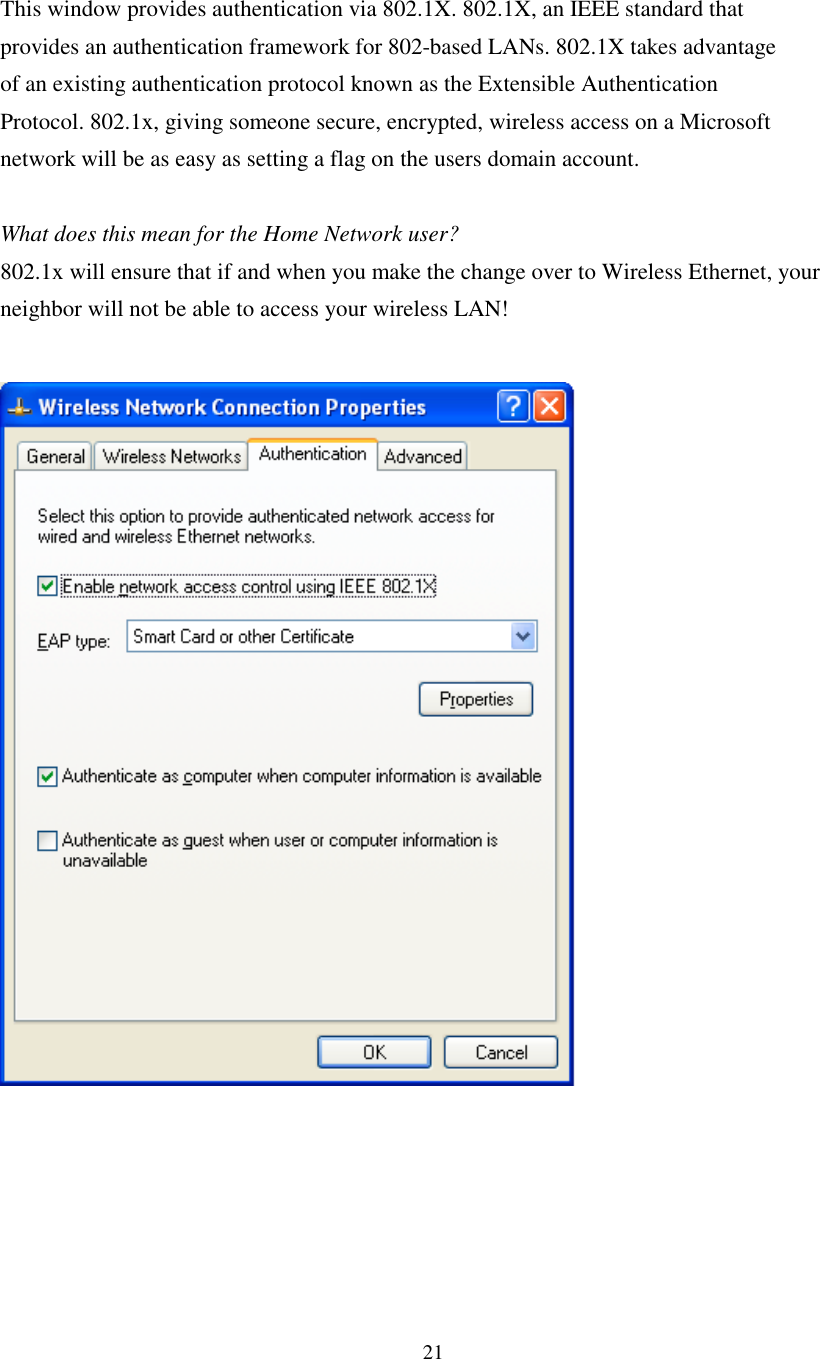 21This window provides authentication via 802.1X. 802.1X, an IEEE standard thatprovides an authentication framework for 802-based LANs. 802.1X takes advantageof an existing authentication protocol known as the Extensible AuthenticationProtocol. 802.1x, giving someone secure, encrypted, wireless access on a Microsoftnetwork will be as easy as setting a flag on the users domain account.What does this mean for the Home Network user?802.1x will ensure that if and when you make the change over to Wireless Ethernet, yourneighbor will not be able to access your wireless LAN!