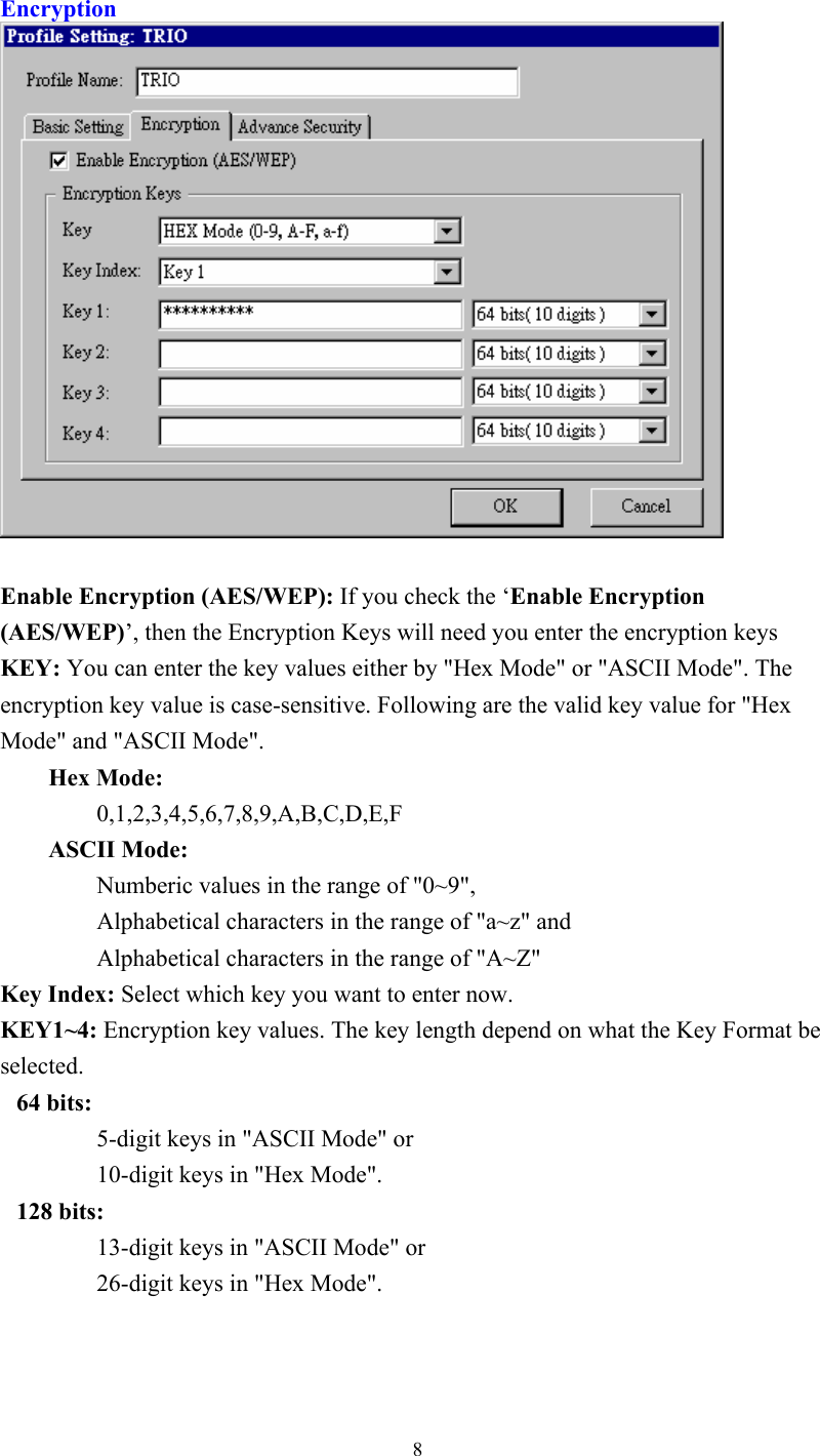  8Encryption   Enable Encryption (AES/WEP): If you check the ‘Enable Encryption (AES/WEP)’, then the Encryption Keys will need you enter the encryption keys KEY: You can enter the key values either by &quot;Hex Mode&quot; or &quot;ASCII Mode&quot;. The encryption key value is case-sensitive. Following are the valid key value for &quot;Hex Mode&quot; and &quot;ASCII Mode&quot;.   Hex Mode:      0,1,2,3,4,5,6,7,8,9,A,B,C,D,E,F    ASCII Mode:      Numberic values in the range of &quot;0~9&quot;,       Alphabetical characters in the range of &quot;a~z&quot; and     Alphabetical characters in the range of &quot;A~Z&quot; Key Index: Select which key you want to enter now. KEY1~4: Encryption key values. The key length depend on what the Key Format be selected.  64 bits:   5-digit keys in &quot;ASCII Mode&quot; or     10-digit keys in &quot;Hex Mode&quot;.  128 bits:   13-digit keys in &quot;ASCII Mode&quot; or     26-digit keys in &quot;Hex Mode&quot;.   