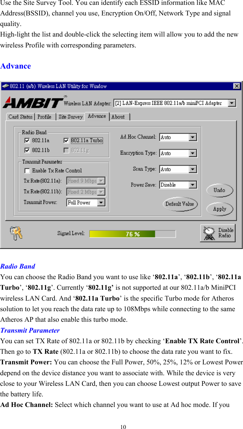  10Use the Site Survey Tool. You can identify each ESSID information like MAC Address(BSSID), channel you use, Encryption On/Off, Network Type and signal quality.  High-light the list and double-click the selecting item will allow you to add the new wireless Profile with corresponding parameters.  Advance     Radio Band You can choose the Radio Band you want to use like ‘802.11a’, ‘802.11b’, ‘802.11a Turbo’, ‘802.11g’. Currently ‘802.11g’ is not supported at our 802.11a/b MiniPCI wireless LAN Card. And ‘802.11a Turbo’ is the specific Turbo mode for Atheros solution to let you reach the data rate up to 108Mbps while connecting to the same Atheros AP that also enable this turbo mode. Transmit Parameter You can set TX Rate of 802.11a or 802.11b by checking ‘Enable TX Rate Control’. Then go to TX Rate (802.11a or 802.11b) to choose the data rate you want to fix. Transmit Power: You can choose the Full Power, 50%, 25%, 12% or Lowest Power depend on the device distance you want to associate with. While the device is very close to your Wireless LAN Card, then you can choose Lowest output Power to save the battery life.  Ad Hoc Channel: Select which channel you want to use at Ad hoc mode. If you 