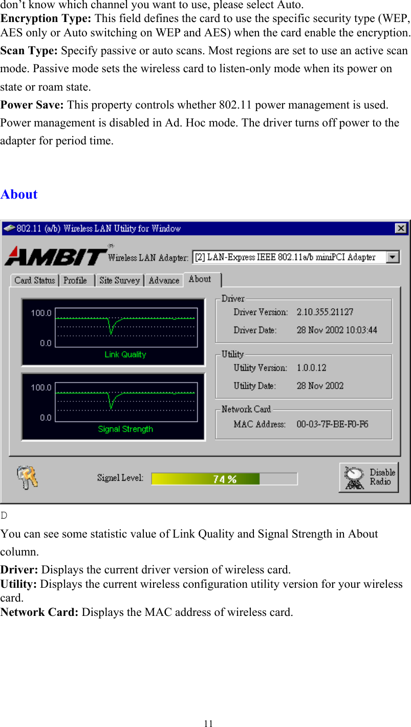  11don’t know which channel you want to use, please select Auto. Encryption Type: This field defines the card to use the specific security type (WEP, AES only or Auto switching on WEP and AES) when the card enable the encryption. Scan Type: Specify passive or auto scans. Most regions are set to use an active scan mode. Passive mode sets the wireless card to listen-only mode when its power on state or roam state. Power Save: This property controls whether 802.11 power management is used. Power management is disabled in Ad. Hoc mode. The driver turns off power to the adapter for period time.   About   D You can see some statistic value of Link Quality and Signal Strength in About column. Driver: Displays the current driver version of wireless card. Utility: Displays the current wireless configuration utility version for your wireless card. Network Card: Displays the MAC address of wireless card.  