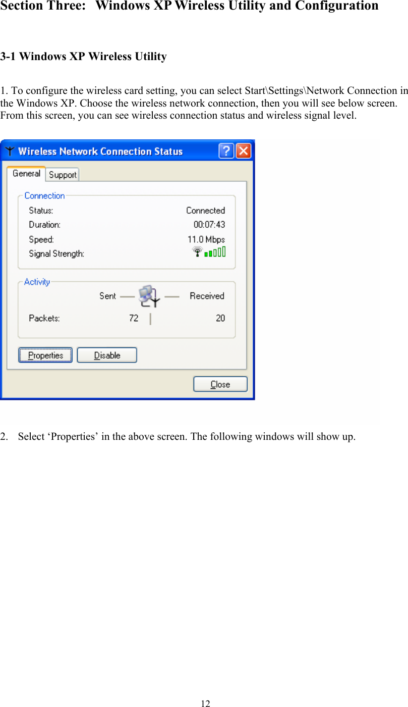  12Section Three:  Windows XP Wireless Utility and Configuration  3-1 Windows XP Wireless Utility   1. To configure the wireless card setting, you can select Start\Settings\Network Connection in the Windows XP. Choose the wireless network connection, then you will see below screen. From this screen, you can see wireless connection status and wireless signal level.   2. Select ‘Properties’ in the above screen. The following windows will show up.             