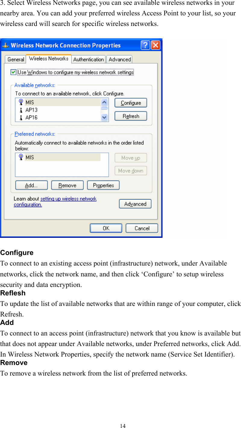  143. Select Wireless Networks page, you can see available wireless networks in your nearby area. You can add your preferred wireless Access Point to your list, so your wireless card will search for specific wireless networks.    Configure To connect to an existing access point (infrastructure) network, under Available networks, click the network name, and then click ‘Configure’ to setup wireless security and data encryption. Reflesh To update the list of available networks that are within range of your computer, click Refresh. Add To connect to an access point (infrastructure) network that you know is available but that does not appear under Available networks, under Preferred networks, click Add. In Wireless Network Properties, specify the network name (Service Set Identifier). Remove To remove a wireless network from the list of preferred networks.   