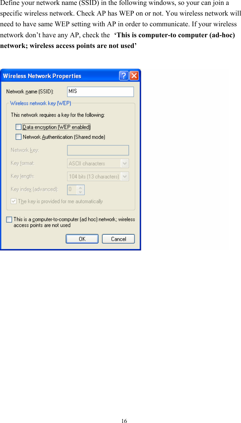  16 Define your network name (SSID) in the following windows, so your can join a specific wireless network. Check AP has WEP on or not. You wireless network will need to have same WEP setting with AP in order to communicate. If your wireless network don’t have any AP, check the ‘This is computer-to computer (ad-hoc) network; wireless access points are not used’                  