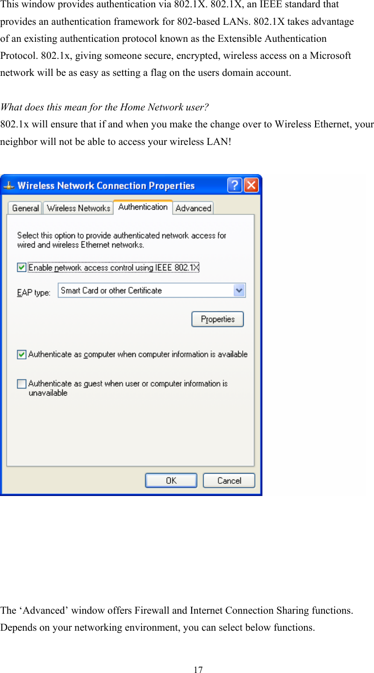  17 This window provides authentication via 802.1X. 802.1X, an IEEE standard that  provides an authentication framework for 802-based LANs. 802.1X takes advantage  of an existing authentication protocol known as the Extensible Authentication  Protocol. 802.1x, giving someone secure, encrypted, wireless access on a Microsoft  network will be as easy as setting a flag on the users domain account.   What does this mean for the Home Network user?  802.1x will ensure that if and when you make the change over to Wireless Ethernet, your neighbor will not be able to access your wireless LAN!          The ‘Advanced’ window offers Firewall and Internet Connection Sharing functions.  Depends on your networking environment, you can select below functions. 