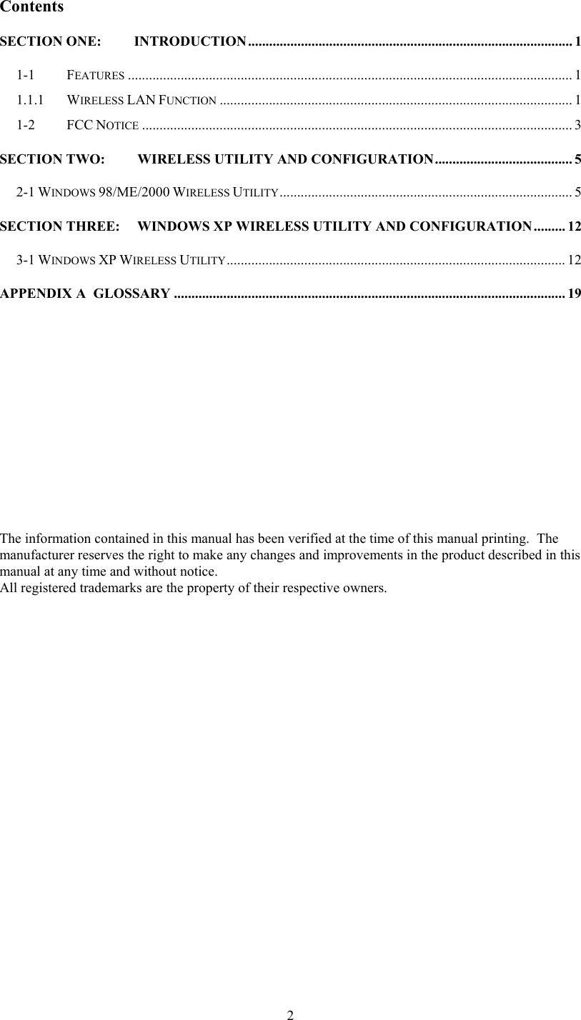  2Contents SECTION ONE: INTRODUCTION............................................................................................ 1 1-1 FEATURES .............................................................................................................................. 1 1.1.1  WIRELESS LAN FUNCTION .................................................................................................... 1 1-2   FCC NOTICE .......................................................................................................................... 3 SECTION TWO:   WIRELESS UTILITY AND CONFIGURATION....................................... 5 2-1 WINDOWS 98/ME/2000 WIRELESS UTILITY................................................................................... 5 SECTION THREE: WINDOWS XP WIRELESS UTILITY AND CONFIGURATION......... 12 3-1 WINDOWS XP WIRELESS UTILITY................................................................................................ 12 APPENDIX A  GLOSSARY ............................................................................................................... 19                         The information contained in this manual has been verified at the time of this manual printing.  The manufacturer reserves the right to make any changes and improvements in the product described in this manual at any time and without notice. All registered trademarks are the property of their respective owners. 