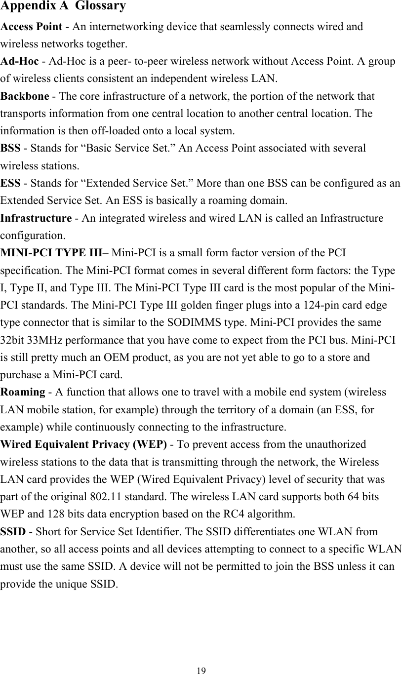  19 Appendix A  Glossary Access Point - An internetworking device that seamlessly connects wired and wireless networks together. Ad-Hoc - Ad-Hoc is a peer- to-peer wireless network without Access Point. A group of wireless clients consistent an independent wireless LAN. Backbone - The core infrastructure of a network, the portion of the network that transports information from one central location to another central location. The information is then off-loaded onto a local system. BSS - Stands for “Basic Service Set.” An Access Point associated with several wireless stations. ESS - Stands for “Extended Service Set.” More than one BSS can be configured as an Extended Service Set. An ESS is basically a roaming domain. Infrastructure - An integrated wireless and wired LAN is called an Infrastructure configuration. MINI-PCI TYPE III– Mini-PCI is a small form factor version of the PCI specification. The Mini-PCI format comes in several different form factors: the Type I, Type II, and Type III. The Mini-PCI Type III card is the most popular of the Mini-PCI standards. The Mini-PCI Type III golden finger plugs into a 124-pin card edge type connector that is similar to the SODIMMS type. Mini-PCI provides the same 32bit 33MHz performance that you have come to expect from the PCI bus. Mini-PCI is still pretty much an OEM product, as you are not yet able to go to a store and purchase a Mini-PCI card.  Roaming - A function that allows one to travel with a mobile end system (wireless LAN mobile station, for example) through the territory of a domain (an ESS, for example) while continuously connecting to the infrastructure. Wired Equivalent Privacy (WEP) - To prevent access from the unauthorized wireless stations to the data that is transmitting through the network, the Wireless LAN card provides the WEP (Wired Equivalent Privacy) level of security that was part of the original 802.11 standard. The wireless LAN card supports both 64 bits WEP and 128 bits data encryption based on the RC4 algorithm. SSID - Short for Service Set Identifier. The SSID differentiates one WLAN from another, so all access points and all devices attempting to connect to a specific WLAN must use the same SSID. A device will not be permitted to join the BSS unless it can provide the unique SSID.    
