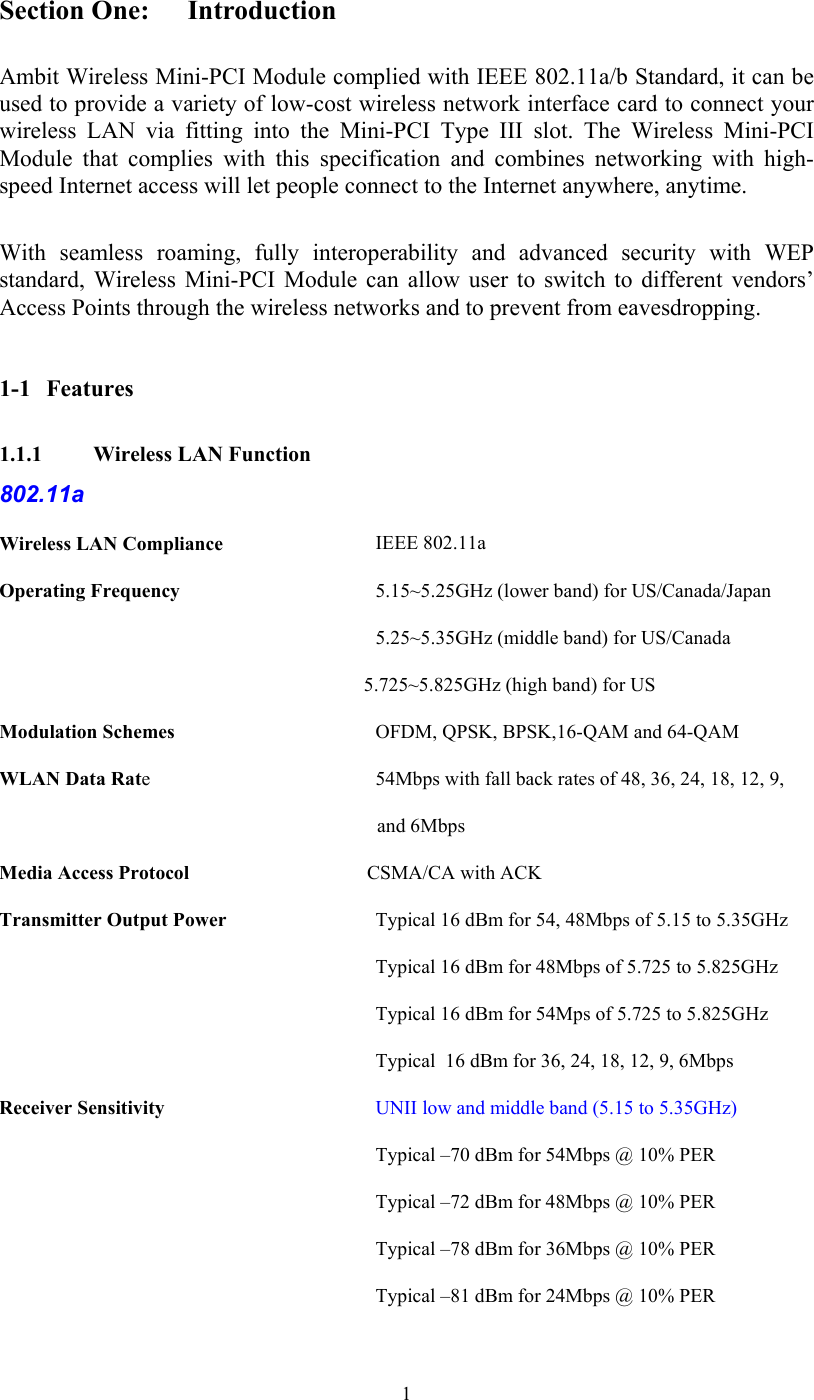  1Section One:  Introduction  Ambit Wireless Mini-PCI Module complied with IEEE 802.11a/b Standard, it can be used to provide a variety of low-cost wireless network interface card to connect your wireless LAN via fitting into the Mini-PCI Type III slot. The Wireless Mini-PCI Module that complies with this specification and combines networking with high-speed Internet access will let people connect to the Internet anywhere, anytime. With seamless roaming, fully interoperability and advanced security with WEP standard, Wireless Mini-PCI Module can allow user to switch to different vendors’ Access Points through the wireless networks and to prevent from eavesdropping.  1-1 Features 1.1.1   Wireless LAN Function 802.11a Wireless LAN Compliance    IEEE 802.11a Operating Frequency    5.15~5.25GHz (lower band) for US/Canada/Japan   5.25~5.35GHz (middle band) for US/Canada                                                               5.725~5.825GHz (high band) for US Modulation Schemes    OFDM, QPSK, BPSK,16-QAM and 64-QAM WLAN Data Rate    54Mbps with fall back rates of 48, 36, 24, 18, 12, 9,      and 6Mbps Media Access Protocol                                    CSMA/CA with ACK Transmitter Output Power    Typical 16 dBm for 54, 48Mbps of 5.15 to 5.35GHz Typical 16 dBm for 48Mbps of 5.725 to 5.825GHz  Typical 16 dBm for 54Mps of 5.725 to 5.825GHz  Typical  16 dBm for 36, 24, 18, 12, 9, 6Mbps Receiver Sensitivity    UNII low and middle band (5.15 to 5.35GHz) Typical –70 dBm for 54Mbps @ 10% PER  Typical –72 dBm for 48Mbps @ 10% PER     Typical –78 dBm for 36Mbps @ 10% PER     Typical –81 dBm for 24Mbps @ 10% PER 