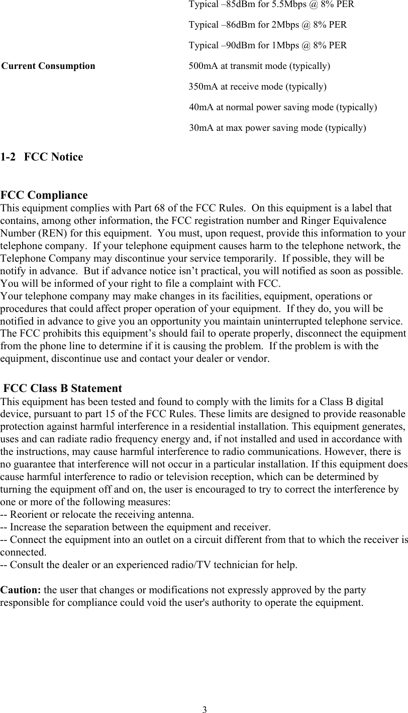  3  Typical –85dBm for 5.5Mbps @ 8% PER Typical –86dBm for 2Mbps @ 8% PER   Typical –90dBm for 1Mbps @ 8% PER Current Consumption  500mA at transmit mode (typically)   350mA at receive mode (typically) 40mA at normal power saving mode (typically) 30mA at max power saving mode (typically) 1-2   FCC Notice  FCC Compliance This equipment complies with Part 68 of the FCC Rules.  On this equipment is a label that contains, among other information, the FCC registration number and Ringer Equivalence Number (REN) for this equipment.  You must, upon request, provide this information to your telephone company.  If your telephone equipment causes harm to the telephone network, the Telephone Company may discontinue your service temporarily.  If possible, they will be notify in advance.  But if advance notice isn’t practical, you will notified as soon as possible.  You will be informed of your right to file a complaint with FCC. Your telephone company may make changes in its facilities, equipment, operations or procedures that could affect proper operation of your equipment.  If they do, you will be notified in advance to give you an opportunity you maintain uninterrupted telephone service.   The FCC prohibits this equipment’s should fail to operate properly, disconnect the equipment from the phone line to determine if it is causing the problem.  If the problem is with the equipment, discontinue use and contact your dealer or vendor.   FCC Class B Statement This equipment has been tested and found to comply with the limits for a Class B digital device, pursuant to part 15 of the FCC Rules. These limits are designed to provide reasonable protection against harmful interference in a residential installation. This equipment generates, uses and can radiate radio frequency energy and, if not installed and used in accordance with the instructions, may cause harmful interference to radio communications. However, there is no guarantee that interference will not occur in a particular installation. If this equipment does cause harmful interference to radio or television reception, which can be determined by turning the equipment off and on, the user is encouraged to try to correct the interference by one or more of the following measures:  -- Reorient or relocate the receiving antenna.  -- Increase the separation between the equipment and receiver.  -- Connect the equipment into an outlet on a circuit different from that to which the receiver is connected.  -- Consult the dealer or an experienced radio/TV technician for help.  Caution: the user that changes or modifications not expressly approved by the party responsible for compliance could void the user&apos;s authority to operate the equipment.    