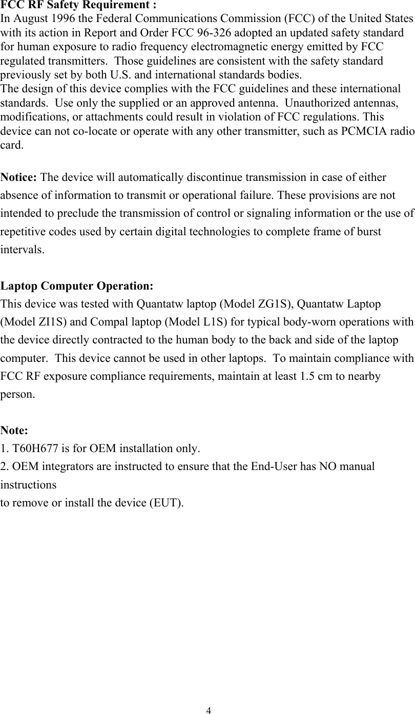  4 FCC RF Safety Requirement :   In August 1996 the Federal Communications Commission (FCC) of the United States with its action in Report and Order FCC 96-326 adopted an updated safety standard for human exposure to radio frequency electromagnetic energy emitted by FCC regulated transmitters.  Those guidelines are consistent with the safety standard previously set by both U.S. and international standards bodies.   The design of this device complies with the FCC guidelines and these international standards.  Use only the supplied or an approved antenna.  Unauthorized antennas, modifications, or attachments could result in violation of FCC regulations. This device can not co-locate or operate with any other transmitter, such as PCMCIA radio card.  Notice: The device will automatically discontinue transmission in case of either absence of information to transmit or operational failure. These provisions are not intended to preclude the transmission of control or signaling information or the use of repetitive codes used by certain digital technologies to complete frame of burst intervals.  Laptop Computer Operation: This device was tested with Quantatw laptop (Model ZG1S), Quantatw Laptop (Model ZI1S) and Compal laptop (Model L1S) for typical body-worn operations with the device directly contracted to the human body to the back and side of the laptop computer.  This device cannot be used in other laptops.  To maintain compliance with FCC RF exposure compliance requirements, maintain at least 1.5 cm to nearby person.  Note:  1. T60H677 is for OEM installation only. 2. OEM integrators are instructed to ensure that the End-User has NO manual instructions to remove or install the device (EUT). 