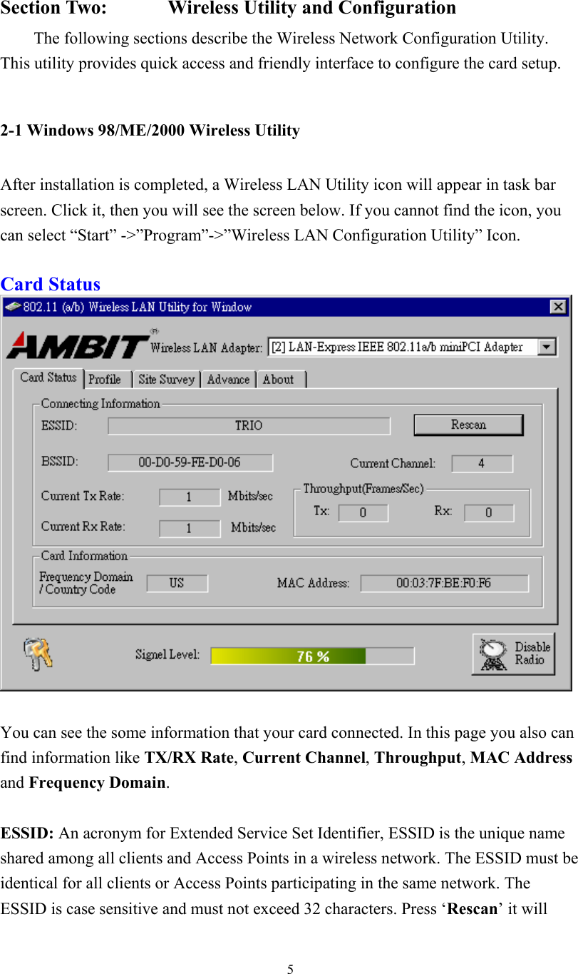  5 Section Two:     Wireless Utility and Configuration The following sections describe the Wireless Network Configuration Utility. This utility provides quick access and friendly interface to configure the card setup.  2-1 Windows 98/ME/2000 Wireless Utility   After installation is completed, a Wireless LAN Utility icon will appear in task bar screen. Click it, then you will see the screen below. If you cannot find the icon, you can select “Start” -&gt;”Program”-&gt;”Wireless LAN Configuration Utility” Icon.  Card Status    You can see the some information that your card connected. In this page you also can find information like TX/RX Rate, Current Channel, Throughput, MAC Address and Frequency Domain.  ESSID: An acronym for Extended Service Set Identifier, ESSID is the unique name shared among all clients and Access Points in a wireless network. The ESSID must be identical for all clients or Access Points participating in the same network. The ESSID is case sensitive and must not exceed 32 characters. Press ‘Rescan’ it will 