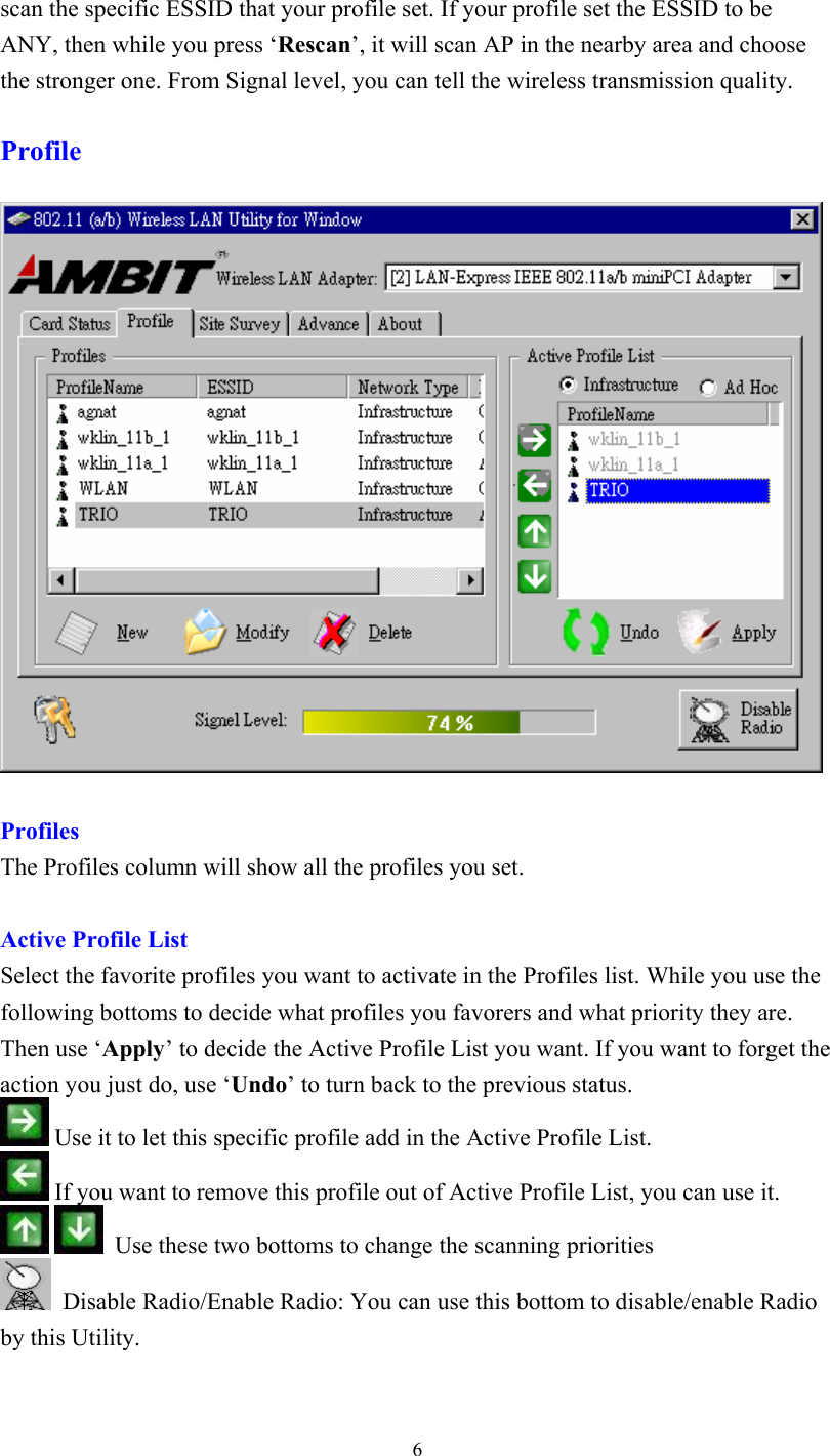  6scan the specific ESSID that your profile set. If your profile set the ESSID to be ANY, then while you press ‘Rescan’, it will scan AP in the nearby area and choose the stronger one. From Signal level, you can tell the wireless transmission quality.  Profile     Profiles The Profiles column will show all the profiles you set.   Active Profile List Select the favorite profiles you want to activate in the Profiles list. While you use the following bottoms to decide what profiles you favorers and what priority they are. Then use ‘Apply’ to decide the Active Profile List you want. If you want to forget the action you just do, use ‘Undo’ to turn back to the previous status.  Use it to let this specific profile add in the Active Profile List.    If you want to remove this profile out of Active Profile List, you can use it.     Use these two bottoms to change the scanning priorities    Disable Radio/Enable Radio: You can use this bottom to disable/enable Radio by this Utility.   