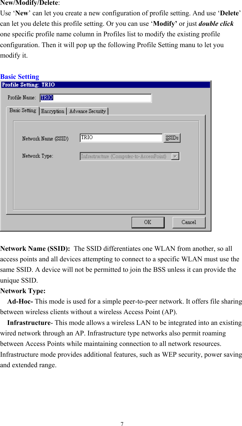  7New/Modify/Delete: Use ‘New’ can let you create a new configuration of profile setting. And use ‘Delete’ can let you delete this profile setting. Or you can use ‘Modify’ or just double click one specific profile name column in Profiles list to modify the existing profile configuration. Then it will pop up the following Profile Setting manu to let you modify it.  Basic Setting   Network Name (SSID):  The SSID differentiates one WLAN from another, so all access points and all devices attempting to connect to a specific WLAN must use the same SSID. A device will not be permitted to join the BSS unless it can provide the unique SSID.  Network Type:      Ad-Hoc- This mode is used for a simple peer-to-peer network. It offers file sharing between wireless clients without a wireless Access Point (AP).     Infrastructure- This mode allows a wireless LAN to be integrated into an existing wired network through an AP. Infrastructure type networks also permit roaming between Access Points while maintaining connection to all network resources. Infrastructure mode provides additional features, such as WEP security, power saving and extended range.    
