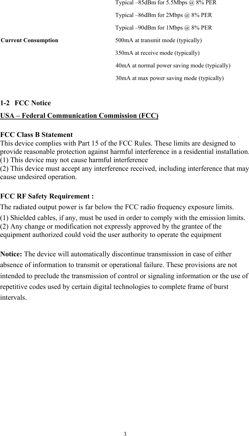  3  Typical –85dBm for 5.5Mbps @ 8% PER Typical –86dBm for 2Mbps @ 8% PER   Typical –90dBm for 1Mbps @ 8% PER Current Consumption  500mA at transmit mode (typically)   350mA at receive mode (typically) 40mA at normal power saving mode (typically) 30mA at max power saving mode (typically)  1-2   FCC Notice USA – Federal Communication Commission (FCC)  FCC Class B Statement  This device complies with Part 15 of the FCC Rules. These limits are designed to provide reasonable protection against harmful interference in a residential installation. (1) This device may not cause harmful interference  (2) This device must accept any interference received, including interference that may cause undesired operation.  FCC RF Safety Requirement :   The radiated output power is far below the FCC radio frequency exposure limits.  (1) Shielded cables, if any, must be used in order to comply with the emission limits.  (2) Any change or modification not expressly approved by the grantee of the equipment authorized could void the user authority to operate the equipment  Notice: The device will automatically discontinue transmission in case of either absence of information to transmit or operational failure. These provisions are not intended to preclude the transmission of control or signaling information or the use of repetitive codes used by certain digital technologies to complete frame of burst intervals.