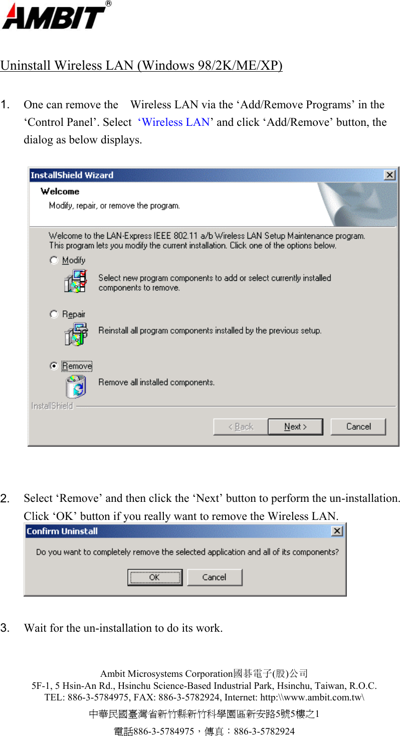  Ambit Microsystems Corporation國碁電子(股)公司 5F-1, 5 Hsin-An Rd., Hsinchu Science-Based Industrial Park, Hsinchu, Taiwan, R.O.C. TEL: 886-3-5784975, FAX: 886-3-5782924, Internet: http:\\www.ambit.com.tw\ 中華民國臺灣省新竹縣新竹科學園區新安路5號5樓之1 電話886-3-5784975，傳真：886-3-5782924   Uninstall Wireless LAN (Windows 98/2K/ME/XP)  1.  One can remove the    Wireless LAN via the ‘Add/Remove Programs’ in the ‘Control Panel’. Select  ‘Wireless LAN’ and click ‘Add/Remove’ button, the dialog as below displays.     2.  Select ‘Remove’ and then click the ‘Next’ button to perform the un-installation. Click ‘OK’ button if you really want to remove the Wireless LAN.   3.  Wait for the un-installation to do its work. 