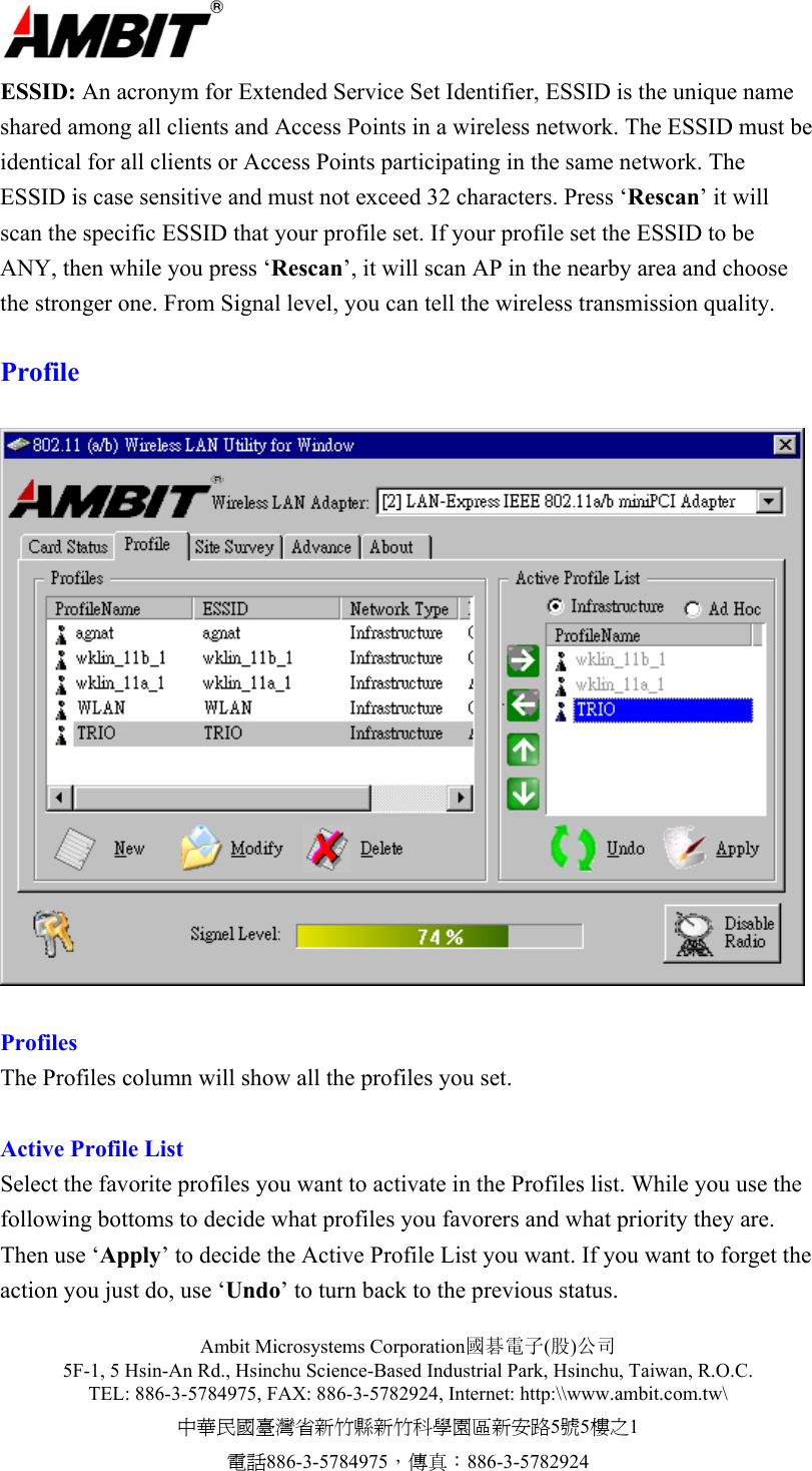  Ambit Microsystems Corporation國碁電子(股)公司 5F-1, 5 Hsin-An Rd., Hsinchu Science-Based Industrial Park, Hsinchu, Taiwan, R.O.C. TEL: 886-3-5784975, FAX: 886-3-5782924, Internet: http:\\www.ambit.com.tw\ 中華民國臺灣省新竹縣新竹科學園區新安路5號5樓之1 電話886-3-5784975，傳真：886-3-5782924  ESSID: An acronym for Extended Service Set Identifier, ESSID is the unique name shared among all clients and Access Points in a wireless network. The ESSID must be identical for all clients or Access Points participating in the same network. The ESSID is case sensitive and must not exceed 32 characters. Press ‘Rescan’ it will scan the specific ESSID that your profile set. If your profile set the ESSID to be ANY, then while you press ‘Rescan’, it will scan AP in the nearby area and choose the stronger one. From Signal level, you can tell the wireless transmission quality.  Profile     Profiles The Profiles column will show all the profiles you set.   Active Profile List Select the favorite profiles you want to activate in the Profiles list. While you use the following bottoms to decide what profiles you favorers and what priority they are. Then use ‘Apply’ to decide the Active Profile List you want. If you want to forget the action you just do, use ‘Undo’ to turn back to the previous status. 