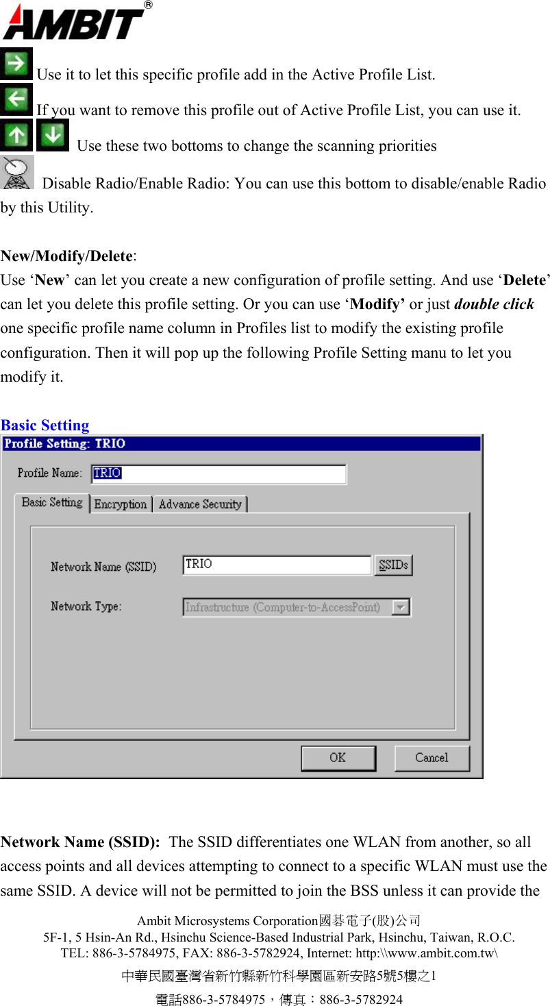  Ambit Microsystems Corporation國碁電子(股)公司 5F-1, 5 Hsin-An Rd., Hsinchu Science-Based Industrial Park, Hsinchu, Taiwan, R.O.C. TEL: 886-3-5784975, FAX: 886-3-5782924, Internet: http:\\www.ambit.com.tw\ 中華民國臺灣省新竹縣新竹科學園區新安路5號5樓之1 電話886-3-5784975，傳真：886-3-5782924   Use it to let this specific profile add in the Active Profile List.    If you want to remove this profile out of Active Profile List, you can use it.     Use these two bottoms to change the scanning priorities    Disable Radio/Enable Radio: You can use this bottom to disable/enable Radio by this Utility.   New/Modify/Delete: Use ‘New’ can let you create a new configuration of profile setting. And use ‘Delete’ can let you delete this profile setting. Or you can use ‘Modify’ or just double click one specific profile name column in Profiles list to modify the existing profile configuration. Then it will pop up the following Profile Setting manu to let you modify it.  Basic Setting    Network Name (SSID):  The SSID differentiates one WLAN from another, so all access points and all devices attempting to connect to a specific WLAN must use the same SSID. A device will not be permitted to join the BSS unless it can provide the 