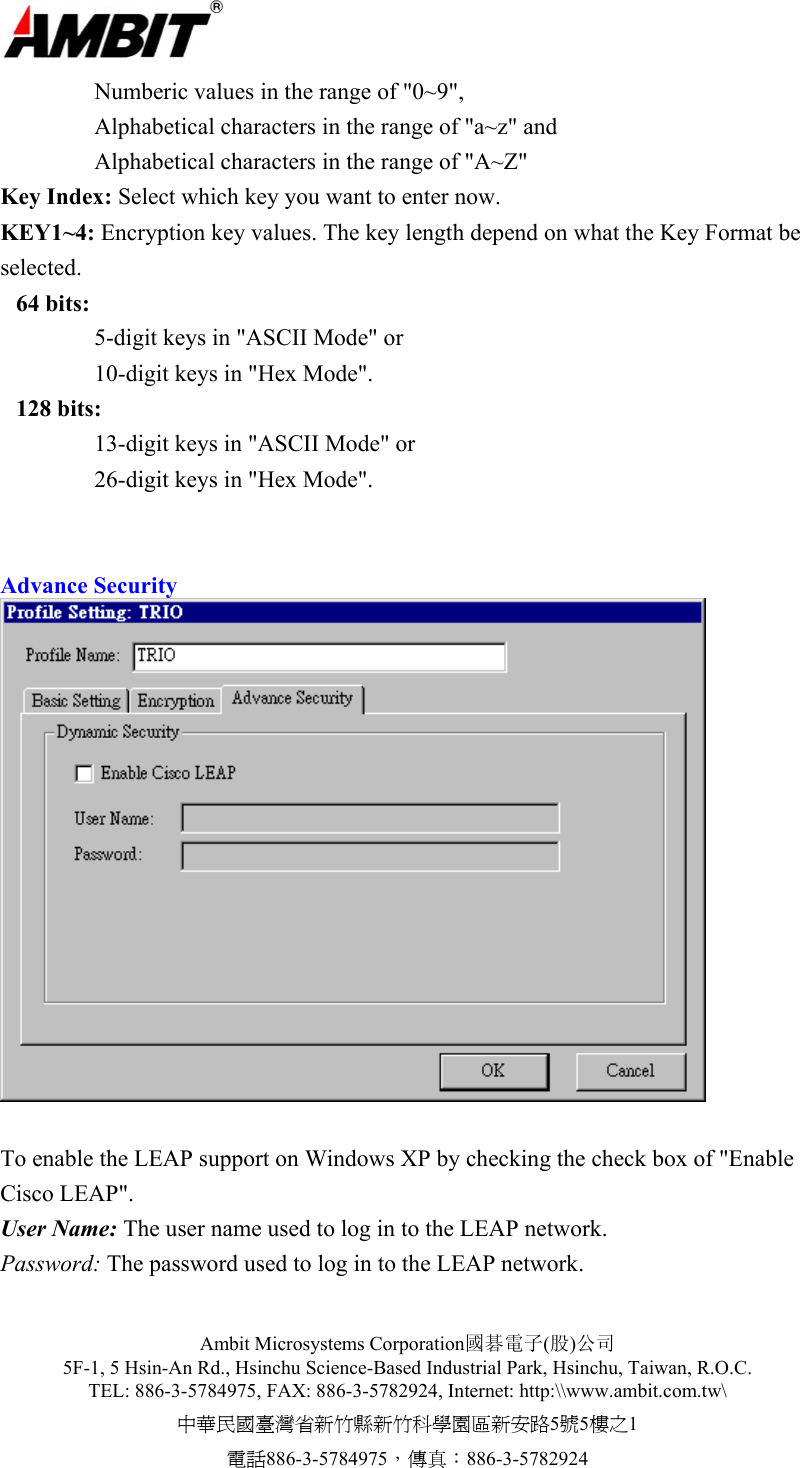  Ambit Microsystems Corporation國碁電子(股)公司 5F-1, 5 Hsin-An Rd., Hsinchu Science-Based Industrial Park, Hsinchu, Taiwan, R.O.C. TEL: 886-3-5784975, FAX: 886-3-5782924, Internet: http:\\www.ambit.com.tw\ 中華民國臺灣省新竹縣新竹科學園區新安路5號5樓之1 電話886-3-5784975，傳真：886-3-5782924       Numberic values in the range of &quot;0~9&quot;,       Alphabetical characters in the range of &quot;a~z&quot; and     Alphabetical characters in the range of &quot;A~Z&quot; Key Index: Select which key you want to enter now. KEY1~4: Encryption key values. The key length depend on what the Key Format be selected.  64 bits:   5-digit keys in &quot;ASCII Mode&quot; or     10-digit keys in &quot;Hex Mode&quot;.  128 bits:   13-digit keys in &quot;ASCII Mode&quot; or     26-digit keys in &quot;Hex Mode&quot;.   Advance Security   To enable the LEAP support on Windows XP by checking the check box of &quot;Enable Cisco LEAP&quot;. User Name: The user name used to log in to the LEAP network. Password: The password used to log in to the LEAP network.  