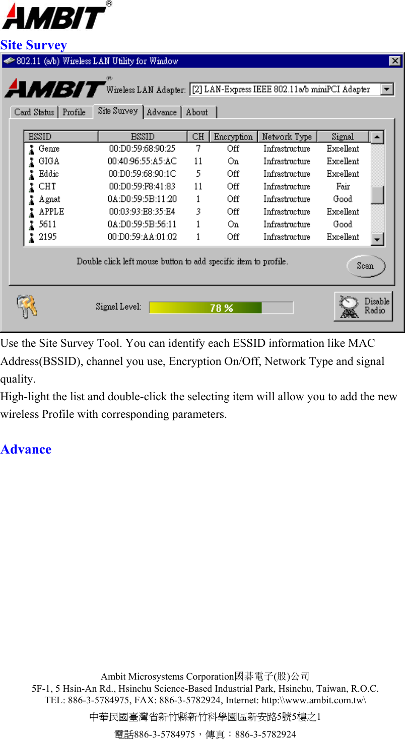  Ambit Microsystems Corporation國碁電子(股)公司 5F-1, 5 Hsin-An Rd., Hsinchu Science-Based Industrial Park, Hsinchu, Taiwan, R.O.C. TEL: 886-3-5784975, FAX: 886-3-5782924, Internet: http:\\www.ambit.com.tw\ 中華民國臺灣省新竹縣新竹科學園區新安路5號5樓之1 電話886-3-5784975，傳真：886-3-5782924  Site Survey  Use the Site Survey Tool. You can identify each ESSID information like MAC Address(BSSID), channel you use, Encryption On/Off, Network Type and signal quality.  High-light the list and double-click the selecting item will allow you to add the new wireless Profile with corresponding parameters.  Advance   