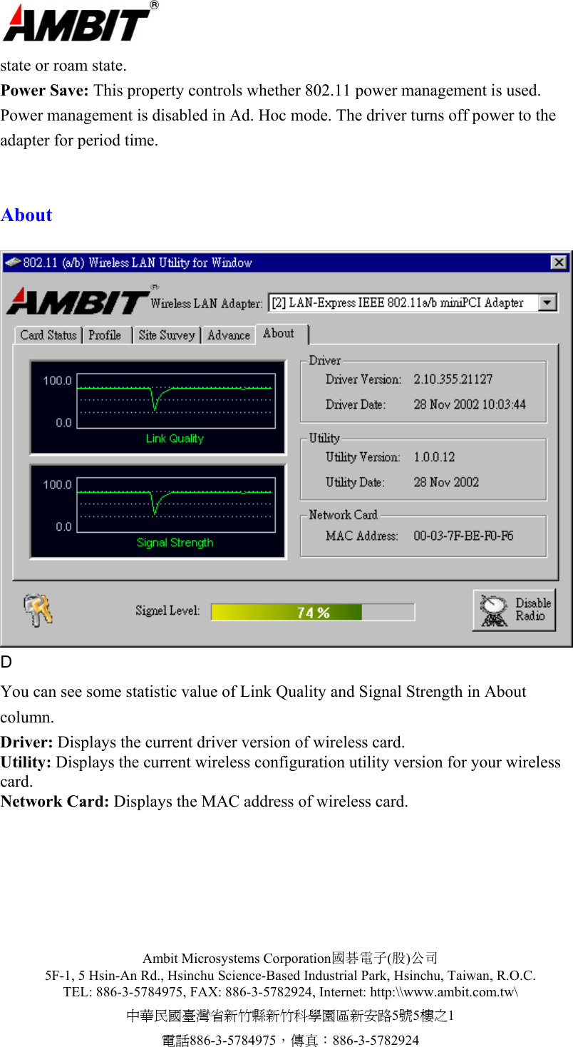  Ambit Microsystems Corporation國碁電子(股)公司 5F-1, 5 Hsin-An Rd., Hsinchu Science-Based Industrial Park, Hsinchu, Taiwan, R.O.C. TEL: 886-3-5784975, FAX: 886-3-5782924, Internet: http:\\www.ambit.com.tw\ 中華民國臺灣省新竹縣新竹科學園區新安路5號5樓之1 電話886-3-5784975，傳真：886-3-5782924  state or roam state. Power Save: This property controls whether 802.11 power management is used. Power management is disabled in Ad. Hoc mode. The driver turns off power to the adapter for period time.   About   D You can see some statistic value of Link Quality and Signal Strength in About column. Driver: Displays the current driver version of wireless card. Utility: Displays the current wireless configuration utility version for your wireless card. Network Card: Displays the MAC address of wireless card.  