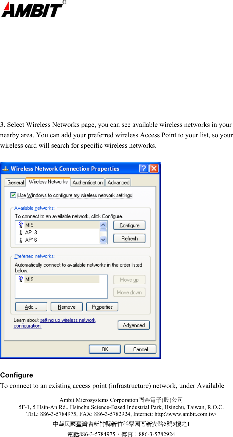 Ambit Microsystems Corporation國碁電子(股)公司 5F-1, 5 Hsin-An Rd., Hsinchu Science-Based Industrial Park, Hsinchu, Taiwan, R.O.C. TEL: 886-3-5784975, FAX: 886-3-5782924, Internet: http:\\www.ambit.com.tw\ 中華民國臺灣省新竹縣新竹科學園區新安路5號5樓之1 電話886-3-5784975，傳真：886-3-5782924          3. Select Wireless Networks page, you can see available wireless networks in your nearby area. You can add your preferred wireless Access Point to your list, so your wireless card will search for specific wireless networks.    Configure To connect to an existing access point (infrastructure) network, under Available 